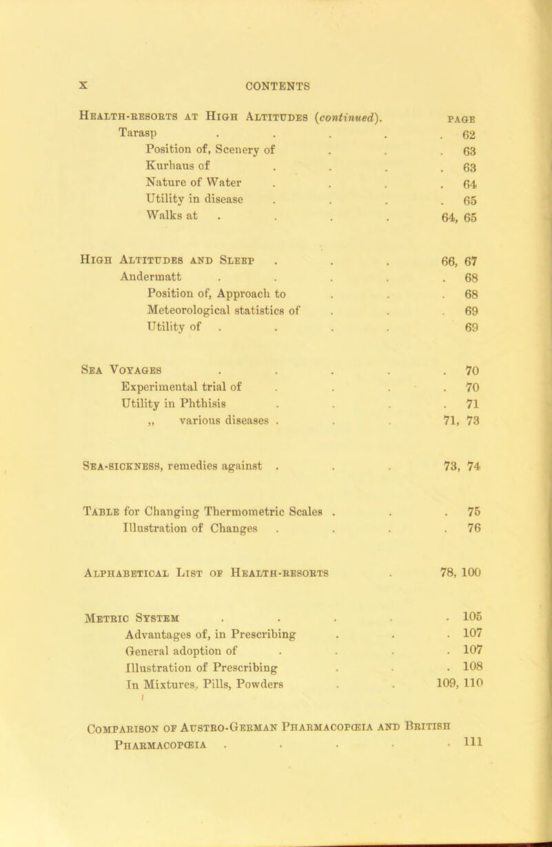 Health-eesorts at High Altitudes (continued). PAGE Tarasp . . 62 Position of, Scenery of . 63 Kurhaus of . 63 Nature of Water . 64 Utility in disease . 65 Walks at 64, 65 High Altitudes and Sleep 66, 67 Anderinatt . 68 Position of, Approach to . 68 Meteorological statistics of 69 Utility of 69 Sea Voyages . 70 Experimental trial of . 70 Utility in Phthisis . 71 „ various diseases . 71, 73 Sea-sickness, remedies against . 73, 74 Table for Changing Thermometric Scales . . 75 Illustration of Changes . 76 Alphabetical List of Health-besobts 78, 100 Metric System . 105 Advantages of, in Prescribing . 107 General adoption of . 107 Illustration of Prescribing . 108 In Mixtures, Pills, Powders i 109, 110 Comparison of Austro-German Pharmacopoeia and British Pharmacopoeia . . Ill