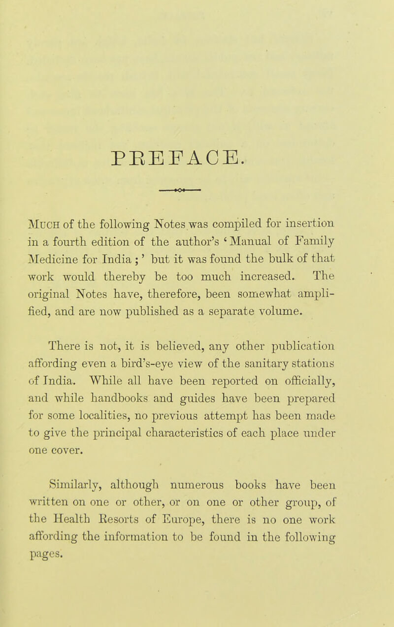 PREFACE. •o*- Much of the following Notes was compiled for insertion in a fourth edition of the author’s ‘Manual of Family Medicine for India ; ’ but it was found the bulk of that work would thereby be too much increased. The original Notes have, therefore, been somewhat ampli- fied, and are now published as a separate volume. There is not, it is believed, any other publication affording even a bird’s-eye view of the sanitary stations of India. While all have been reported on officially, and while handbooks and guides have been prepared for some localities, no previous attempt has been made to give the principal characteristics of each place under one cover. Similarly, although numerous books have been written on one or other, or on one or other group, of the Health Resorts of Europe, there is no one work affording the information to be found in the following pages.