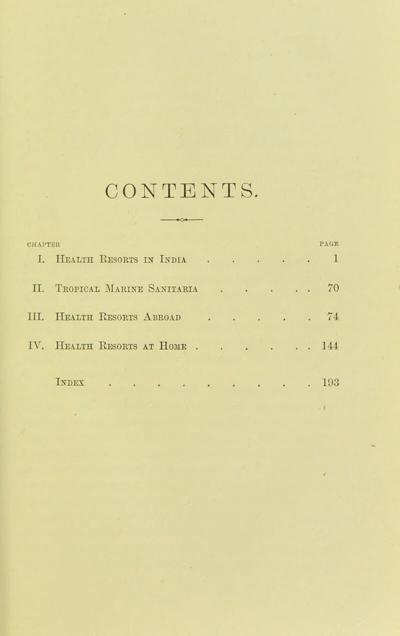 CONTENTS *o» CHAPTER PAGE I. Health Resorts in India 1 II. Tropical Marine Sanitaria 70 III. Health Resorts Abroad 74 IV. Health Resorts at Home 144 Index 193