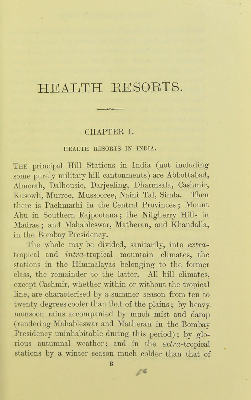 CHAPTER I. HEALTH RESORTS IN INDIA. The principal Hill Stations in India (not including some purely military hill cantonments) are Abbottabad, Almorah, Dalhousie, Darjeeling, Dharmsala, Casbmir, Kusowli, Murree, Mussooree, Naini Tal, Simla. Then there is Pachmarhi in the Central Provinces ; Mount Abu in Southern Rajpootana; the Nilgberry Hills in Madras ; and Mahableswar, Matberan, and Khandalla, in the Bombay Presidency. The whole may be divided, sanitarily, into extra- tropical and intra-tropical mountain climates, the stations in the Himmalayas belonging to the former class, the remainder to the latter. All hill climates, except Cashmir, whether within or without the tropical line, are characterised by a summer season from ten to twenty degrees cooler than that of the plains ; by heavy monsoon rains accompanied by much mist and damp (rendering Mahableswar and Matheran in the Bombay Presidency uninhabitable during this period); by glo- rious autumnal weather; and in the extra-tropical stations by a winter season much colder than that of B /«