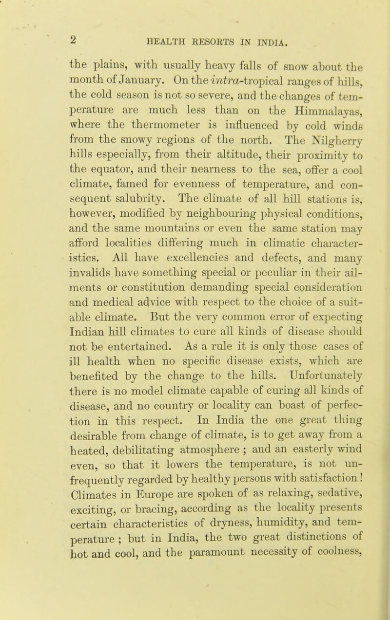 the plains, with usually heavy falls of snow about the month of January. On the mtra-tropical ranges of hills, the cold season is not so severe, and the changes of tem- perature are much less than on the Himmalayas, where the thermometer is influenced by cold winds from the snowy regions of the north. The Nilgherry hills especially, from their altitude, their proximity to the equator, and their nearness to the sea, offer a cool climate, famed for evenness of temperature, and con- sequent salubrity. The climate of all hill stations is, however, modified by neighbouring physical conditions, and the same mountains or even the same station may afford localities differing much in climatic character- istics, All have excellencies and defects, and many invalids have something special or peculiar in their ail- ments or constitution demanding special consideration and medical advice with respect to the choice of a suit- able climate. But the very common error of expecting Indian hill climates to cure all kinds of disease should not be entertained. As a rule it is only those cases of ill health when no specific disease exists, which are benefited by the change to the hills. Unfortunately there is no model climate capable of curing all kinds of disease, and no country or locality can boast of perfec- tion in this respect. In India the one great thing desirable from change of climate, is to get away from a heated, debilitating atmosphere ; and an easterly wind even, so that it lowers the temperature, is not un- frequently regarded by healthy persons with satisfaction ! Climates in Europe are spoken of as relaxing, sedative, exciting, or bracing, according as the locality presents certain characteristics of dryness, humidity, and tem- perature ; but in India, the two great distinctions of hot and cool, and the paramount necessity of coolness,