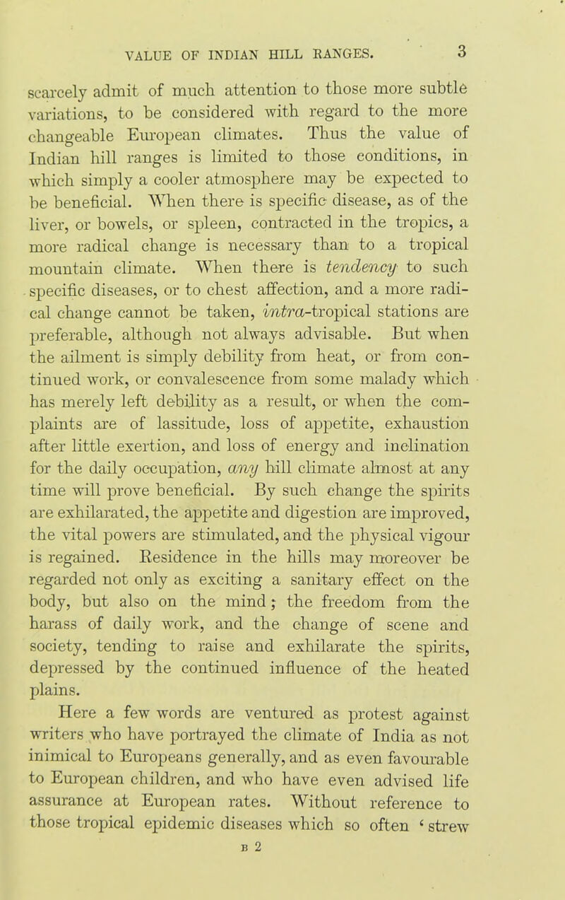 VALUE OF INDIAN HILL RANGES. scarcely admit of much attention to those more subtle variations, to be considered with regard to the more changeable European climates. Thus the value of Indian hill ranges is limited to those conditions, in which simply a cooler atmosphere may be expected to be beneficial. When there is specific disease, as of the liver, or bowels, or spleen, contracted in the tropics, a more radical change is necessary than to a tropical mountain climate. When there is tendency to such specific diseases, or to chest affection, and a more radi- cal change cannot be taken, mira-tropical stations are preferable, although not always advisable. But when the ailment is simply debility from heat, or from con- tinued work, or convalescence from some malady which has merely left debility as a result, or when the com- plaints are of lassitude, loss of appetite, exhaustion after little exertion, and loss of energy and inclination for the daily occupation, any hill climate almost at any time will prove beneficial. By such change the spirits are exhilarated, the appetite and digestion are improved, the vital powers are stimulated, and the physical vigour is regained. Residence in the hills may moreover be regarded not only as exciting a sanitary effect on the body, but also on the mind; the freedom from the harass of daily w'ork, and the change of scene and society, tending to raise and exhilarate the spirits, depressed by the continued influence of the heated plains. Here a few words are ventured as protest against writers who have portrayed the climate of India as not inimical to Europeans generally, and as even favourable to European children, and who have even advised life assurance at European rates. Without reference to those tropical epidemic diseases which so often ‘ strew