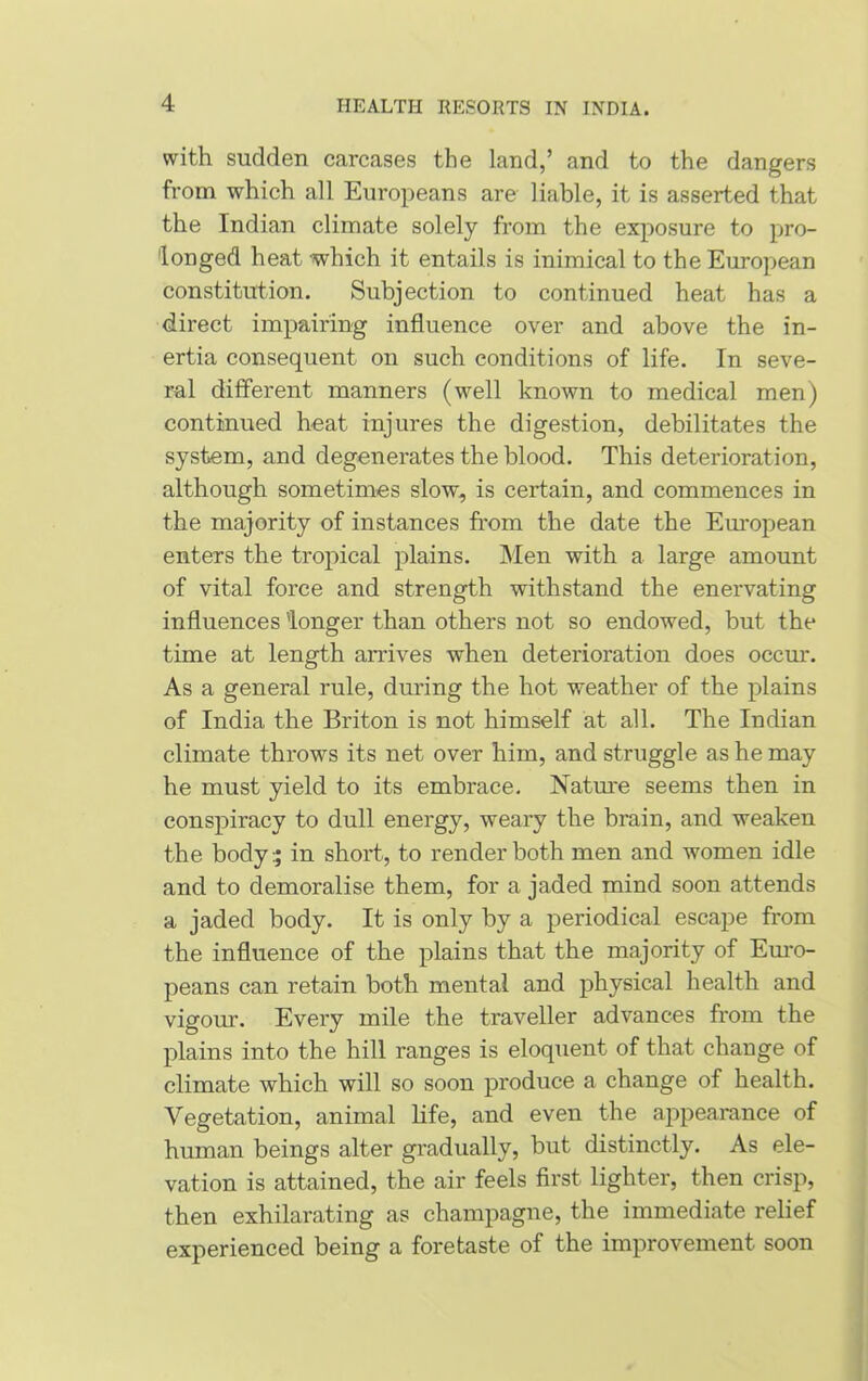 with sudden carcases the land,’ and to the dangers from which all Europeans are liable, it is asserted that the Indian climate solely from the exposure to pro- longed heat -which it entails is inimical to the European constitution. Subjection to continued heat has a direct impairing influence over and above the in- ertia consequent on such conditions of life. In seve- ral different manners (well known to medical men) continued heat injures the digestion, debilitates the system, and degenerates the blood. This deterioration, although sometimes slow, is certain, and commences in the majority of instances from the date the European enters the tropical plains. Men with a large amount of vital force and strength withstand the enervating influences 'longer than others not so endowed, but the time at length arrives when deterioration does occur. As a general rule, during the hot weather of the plains of India the Briton is not himself at all. The Indian climate throws its net over him, and struggle as he may he must yield to its embrace. Nature seems then in conspiracy to dull energy, weary the brain, and weaken the body:; in short, to render both men and women idle and to demoralise them, for a jaded mind soon attends a jaded body. It is only by a periodical escape from the influence of the plains that the majority of Euro- peans can retain both mental and physical health and vigour. Every mile the traveller advances from the plains into the hill ranges is eloquent of that change of climate which will so soon produce a change of health. Vegetation, animal life, and even the appearance of human beings alter gradually, but distinctly. As ele- vation is attained, the air feels first lighter, then crisp, then exhilarating as champagne, the immediate relief experienced being a foretaste of the improvement soon