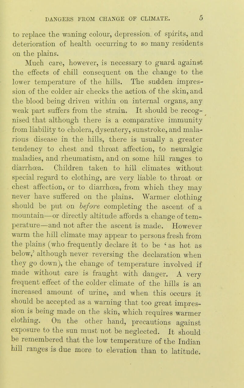 to replace the waning colour, depression of spirits, and deterioration of health occurring to so many residents on the plains. Much care, however, is necessary to guard against the effects of chill consequent on the change to the lower temperature of the hills. The sudden impres- sion of the colder air checks the action of the skin, and the blood being driven within on internal organs,, any weak part suffers from the strain. It should be recog- nised that although there is a comparative immunity from liability to cholera, dysentery, sunstroke, and mala- rious disease in the hills, there is usually a greater tendency to chest and throat affection, to neuralgic maladies, and rheumatism, and on some hill ranges to diarrhoea. Children taken to hill climates without special regard to clothing, are very liable to throat or chest affection, or to diarrhoea, from which they may never have suffered on the plains. Warmer clothing should be put on before completing the ascent of a mountain—or directly altitude affords a change of tem- perature—and not after the ascent is made. However warm the hill climate may appear to persons fresh from the plains (who frequently declare it to be ‘ as hot as below,’ although never reversing the declaration when they go down), the change of temperature involved if made without care is fraught with danger. A very frequent effect of the colder climate of the hills is an increased amount of urine, and when this occurs it should be accepted as a warning that too great impres- sion is being made on the skin, which requires warmer clothing. On the other hand, precautions against exposure to the sun must not be neglected. It should be remembered that the low temperature of the Indian hill ranges is due more to elevation than to latitude.