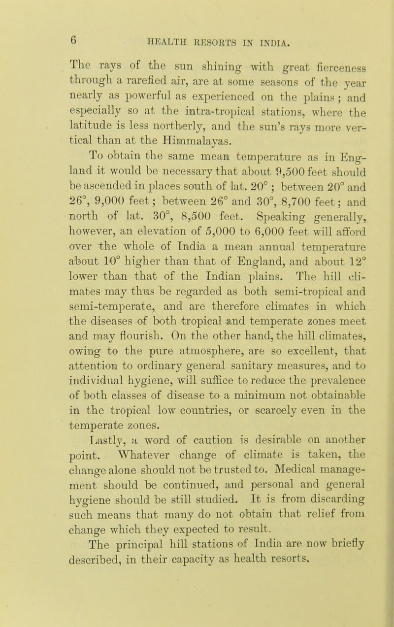 The rays of the sun shining with great fierceness through a rarefied air, are at some seasons of the year nearly as powerful as experienced on the plains; and especially so at the intra-tropical stations, where the latitude is less northerly, and the sun’s rays more ver- tical than at the Himmalayas. To obtain the same mean temperature as in Eng- land it would be necessary that about 9,500 feet should be ascended in places south of lat. 20° ; between 20° and 26°, 9,000 feet; between 26° and 30°, 8,700 feet; and north of lat. 30°, 8,500 feet. Speaking generally, however, an elevation of 5,000 to 6,000 feet will afford over the whole of India a mean annual temperature about 10° higher than that of England, and about 12° lower than that of the Indian plains. The hill cli- mates may thus be regarded as both semi-tropical and semi-temperate, and are therefore climates in which the diseases of both tropical and temperate zones meet and may flourish. On the other hand, the hill climates, owing to the pure atmosphere, are so excellent, that attention to ordinary general sanitary measures, and to individual hygiene, will suffice to reduce the prevalence of both classes of disease to a minimum not obtainable in the tropical low countries, or scarcely even in the temperate zones. Lastly, a word of caution is desirable on another point. Whatever change of climate is taken, the change alone should not be trusted to. Medical manage- ment should be continued, and personal and general hygiene should be still studied. It is from discarding such means that many do not obtain that relief from change which they expected to result. The principal hill stations of India are now briefly described, in their capacity as health resorts.