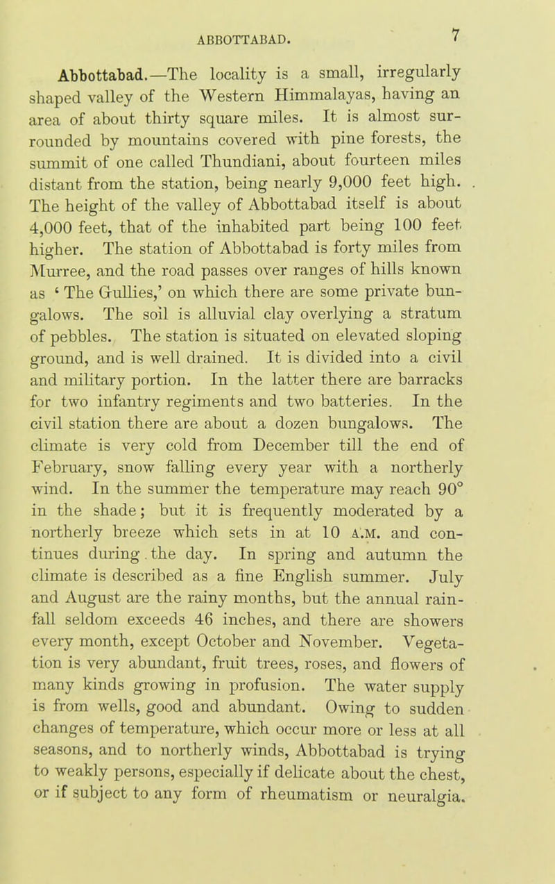 ABBOTTABAD. Abbottabad.—The locality is a small, irregularly shaped valley of the Western Himmalayas, having an area of about thirty square miles. It is almost sur- rounded by mountains covered with pine forests, the summit of one called Thundiani, about fourteen miles distant from the station, being nearly 9,000 feet high. The height of the valley of Abbottabad itself is about 4,000 feet, that of the inhabited part being 100 feet higher. The station of Abbottabad is forty miles from Murree, and the road passes over ranges of hills known as ‘ The Grullies,’ on which there are some private bun- galows. The soil is alluvial clay overlying a stratum of pebbles. The station is situated on elevated sloping ground, and is well drained. It is divided into a civil and military portion. In the latter there are barracks for two infantry regiments and two batteries. In the civil station there are about a dozen bungalows. The climate is very cold from December till the end of February, snow falling every year with a northerly wind. In the summer the temperature may reach 90° in the shade; but it is frequently moderated by a northerly breeze which sets in at 10 a.m. and con- tinues during. the day. In spring and autumn the climate is described as a fine English summer. July and August are the rainy months, but the annual rain- fall seldom exceeds 46 inches, and there are showers every month, except October and November. Vegeta- tion is very abundant, fruit trees, roses, and flowers of many kinds growing in profusion. The water supply is from wells, good and abundant. Owing to sudden changes of temperature, which occur more or less at all seasons, and to northerly winds, Abbottabad is trying to weakly persons, especially if delicate about the chest, or if subject to any form of rheumatism or neuralgia.