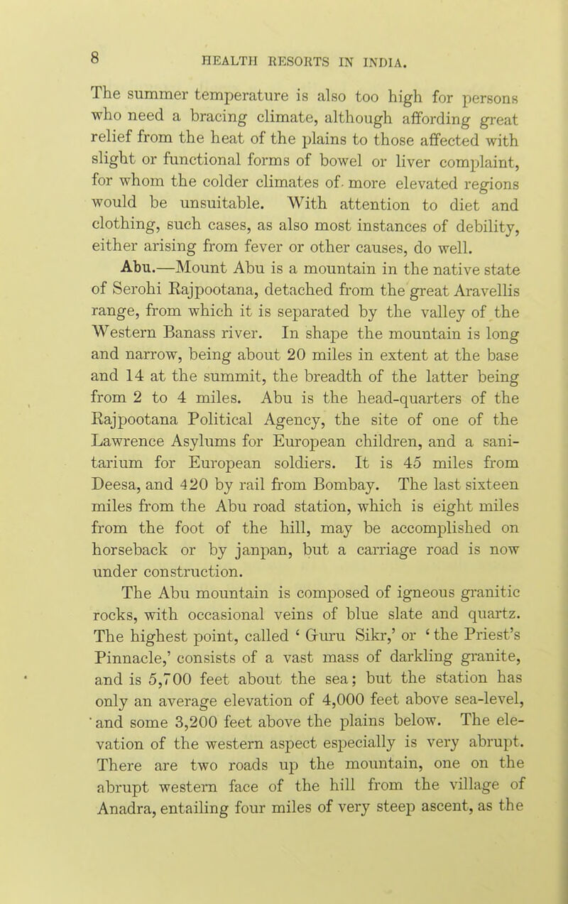 The summer temperature is also too high for persons who need a bracing climate, although affording great relief from the heat of the plains to those affected with slight or functional forms of bowel or liver complaint, for whom the colder climates of- more elevated regions would be unsuitable. With attention to diet and clothing, such cases, as also most instances of debility, either arising from fever or other causes, do well. Abu.—Mount Abu is a mountain in the native state of Serohi Rajpootana, detached from the great Aravellis range, from which it is separated by the valley of the Western Banass river. In shape the mountain is long and narrow, being about 20 miles in extent at the base and 14 at the summit, the breadth of the latter being from 2 to 4 miles. Abu is the head-quarters of the Rajpootana Political Agency, the site of one of the Lawrence Asylums for European children, and a sani- tarium for European soldiers. It is 45 miles from Deesa, and 420 by rail from Bombay. The last sixteen miles from the Abu road station, which is eight miles from the foot of the hill, may be accomplished on horseback or by janpan, but a carriage road is now under construction. The Abu mountain is composed of igneous granitic rocks, with occasional veins of blue slate and quartz. The highest point, called £ Guru Sikr,’ or ‘ the Priest’s Pinnacle,’ consists of a vast mass of darkling granite, and is 5,700 feet about the sea; but the station has only an average elevation of 4,000 feet above sea-level, 'and some 3,200 feet above the plains below. The ele- vation of the western aspect especially is very abrupt. There are two roads up the mountain, one on the abrupt western face of the hill from the village of Anadra, entailing four miles of very steep ascent, as the