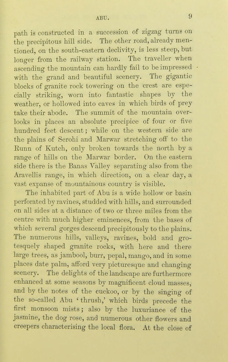 path is constructed in a succession of zigzag turns on the precipitous hill side. The other road, already men- tioned, on the south-eastern declivity, is less steep, but longer from the railway station. The traveller when ascending the mountain can hardly fail to be impressed - with the grand and beautiful scenery. The gigantic blocks of granite rock towering on the crest are espe- cially striking, worn into fantastic shapes by the weather, or hollowed into caves in which birds of prey take their abode. The summit of the mountain over- looks in places an absolute precipice of four or five hundred feet descent; while on the western side are the plains of Serohi and Marwar stretching off to the Kunn of Kutch, only broken towards the north by a range of hills on the Marwar border. On the eastern side there is the Banas Valley separating also from the Aravellis range, in which direction, on a clear day, a vast expanse of mountainous country is visible. The inhabited part of Abu is a wide hollow or basin perforated by ravines, studded with hills, and surrounded on all sides at a distance of two or three miles from the centre with much higher eminences, from the bases of which several gorges descend precipitously to the plains. The numerous hills, valleys, ravines, bold and gro- tesquely shaped granite rocks, with here and there large trees, as jambool, burr, pepal, mango, and in some places date palm, afford very picturesque and changing scenery. The delights of the landscape are furthermore enhanced at some seasons by magnificent cloud masses, and by the notes of the cuckoo, or by the singing of the so-called Abu £ thrush,’ which birds precede the first monsoon mists; also by the luxuriance of the jasmine, the dog rose, and numerous other flowers and creepers characterising the local flora. At the close of