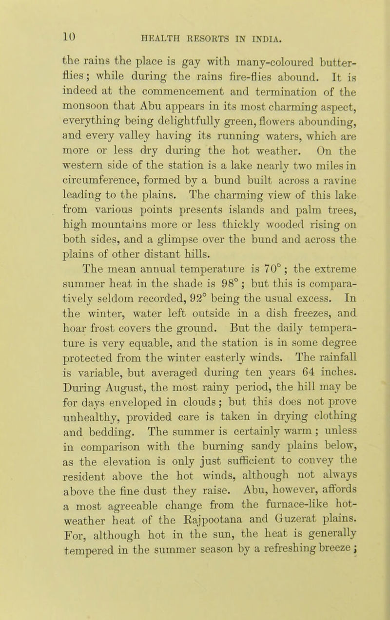 the rains the place is gay with many-coloured butter- flies ; while during the rains fire-flies abound. It is indeed at the commencement and termination of the monsoon that Abu appears in its most charming aspect, everything being delightfully green, flowers abounding, and every valley having its running waters, which are more or less dry during the hot weather. On the western side of the station is a lake nearly two miles in circumference, formed by a bund built across a ravine leading to the plains. The charming view of this lake from various points presents islands and palm trees, high mountains more or less thickly wooded rising on both sides, and a glimpse over the bund and across the plains of other distant hills. The mean annual temperature is 70° ; the extreme summer heat in the shade is 98° ; but this is compara- tively seldom recorded, 92° being the usual excess. In the winter, water left outside in a dish freezes, and hoar frost covers the ground. But the daily tempera- ture is very equable, and the station is in some degree protected from the winter easterly winds. The rainfall is variable, but averaged during ten years 64 inches. During August, the most rainy period, the hill may be for days enveloped in clouds; but this does not prove unhealthy, provided care is taken in drying clothing and bedding. The summer is certainly warm ; unless in comparison with the burning sandy plains below, as the elevation is only just sufficient to convey the resident above the hot winds, although not always above the fine dust they raise. Abu, however, affords a most agreeable change from the furnace-like hot- weather heat of the Rajpootana and Guzerat plains. For, although hot in the sun, the heat is generally tempered in the summer season by a refreshing breeze j
