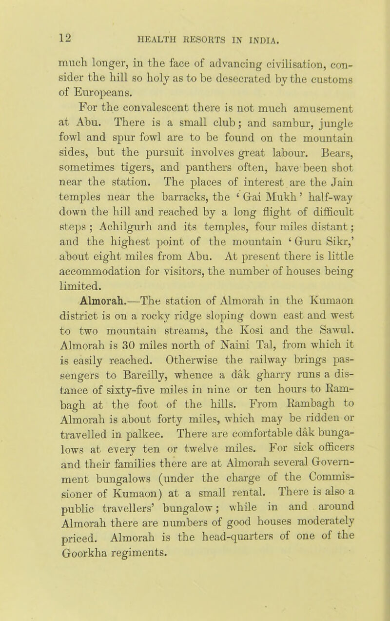 much longer, in the face of advancing civilisation, con- sider the hill so holy as to be desecrated by the customs of Europeans. For the convalescent there is not much amusement at Abu. There is a small club; and sambur, jungle fowl and spur fowl are to be found on the mountain sides, but the pursuit involves great labour. Bears, sometimes tigers, and panthers often, have been shot near the station. The places of interest are the Jain temples near the barracks, the ‘ Gai Mukh ’ half-way down the hill and reached by a long flight of difficult steps ; Achilgurh and its temples, four miles distant; and the highest point of the mountain ‘ Guru Sikr,’ about eight miles from Abu. At present there is little accommodation for visitors, the number of houses being limited. Almorah.—The station of Almorah in the Kumaon district is on a l-ocky ridge sloping down east and west to two mountain streams, the Kosi and the Sawul. Almorah is 30 miles north of Naini Tal, from which it is easily reached. Otherwise the railway brings pas- sengers to Bareilly, whence a dak gharry runs a dis- tance of sixty-five miles in nine or ten hours to Ram- bagh at the foot of the hills. From Rambagh to Almorah is about forty miles, which may be ridden or travelled in palkee. There are comfortable dak bunga- lows at every ten or twelve miles. For sick officers and their families there are at Almorah several Govern- ment bungalows (under the charge of the Commis- sioner of Kumaon) at a small rental. There is also a public travellers’ bungalow; while in and around Almorah there are numbers of good houses moderately priced. Almorah is the head-quarters of one of the Goorkha regiments.