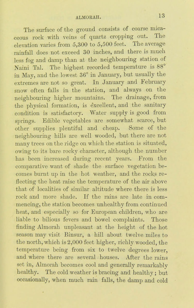 ALMORAH. The surface of the ground consists of coarse mica- ceous rock with veins of quartz cropping out. The elevation varies from 5,300 to 5,500 feet. The average rainfall does not exceed 30 inches, and there is much less fog and damp than at the neighbouring station of Naini Tal. The highest recorded temperature is 88° in May, and the lowest 36° in January, but usually the extremes are not so great. In January and February snow often falls in the station, and always on the neighbouring higher mountains. The drainage, from the physical formation, is excellent, and the sanitary condition is satisfactory. Water supply is good from springs. Edible vegetables are somewhat scarce, but other supplies plentiful and cheap. Some of the neighbouring hills are well wooded, but there are not many trees on the ridge on which the station is situated, owing to its bare rocky character, although the number has been increased during recent years. From the comparative want of shade the surface vegetation be- comes burnt up in the hot weather, and the rocks re- flecting the heat raise the temperature of the air above that of localities of similar altitude where there is less rock and more shade. If the rains are late in com- mencing, the station becomes unhealthy from continued heat, and especially so for European children, who are liable to bilious fevers and bowel complaints. Those finding Almorah unpleasant at the height of the hot season may visit Binsur, a hill about twelve miles to the north, which is 2,000 feet higher, richly wooded, the temperature being from six to twelve degrees lower, and where there are several houses. After the rains set in, Almorah becomes cool and generally remarkably healthy. The cold weather is bracing and healthy ; but occasionally, when much rain falls, the damp and cold