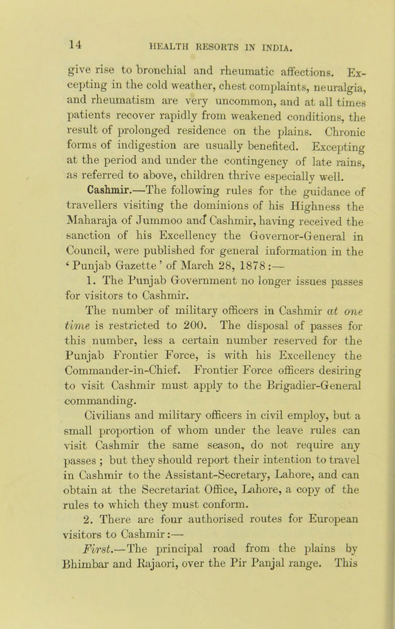 give rise to bronchial and rheumatic affections. Ex- cepting in the cold weather, chest complaints, neuralgia, and rheumatism are very uncommon, and at all times patients recover rapidly from weakened conditions, the result of prolonged residence on the plains. Chronic forms of indigestion are usually benefited. Excepting at the period and under the contingency of late rains, as referred to above, children thrive especially well. Cashmir.—The following rules for the guidance of travellers visiting the dominions of his Highness the Maharaja of Jummoo and Cashmir, having received the sanction of his Excellency the Governor-General in Council, were published for general information in the 4 Punjab Gazette ’ of March 28, 1878 :— 1. The Punjab Government no longer issues passes for visitors to Cashmir. The number of military officers in Cashmir at one time is restricted to 200. The disposal of passes for this number, less a certain number reserved for the Punjab Frontier Force, is with his Excellency the Commander-in-Chief. Frontier Force officers desiring to visit Cashmir must apply to the Brigadier-General commanding. Civilians and military officers in civil employ, but a small proportion of whom under the leave rules can visit Cashmir the same season, do not require any passes ; but they should report their intention to tiavel in Cashmir to the Assistant-Secretary, Lahore, and can obtain at the Secretariat Office, Lahore, a copy of the rules to which they must conform. 2. There are four authorised routes for European visitors to Cashmir:— First.—The principal road from the plains by Bliimbar and Ilajaori, over the Pir Panjal range. This