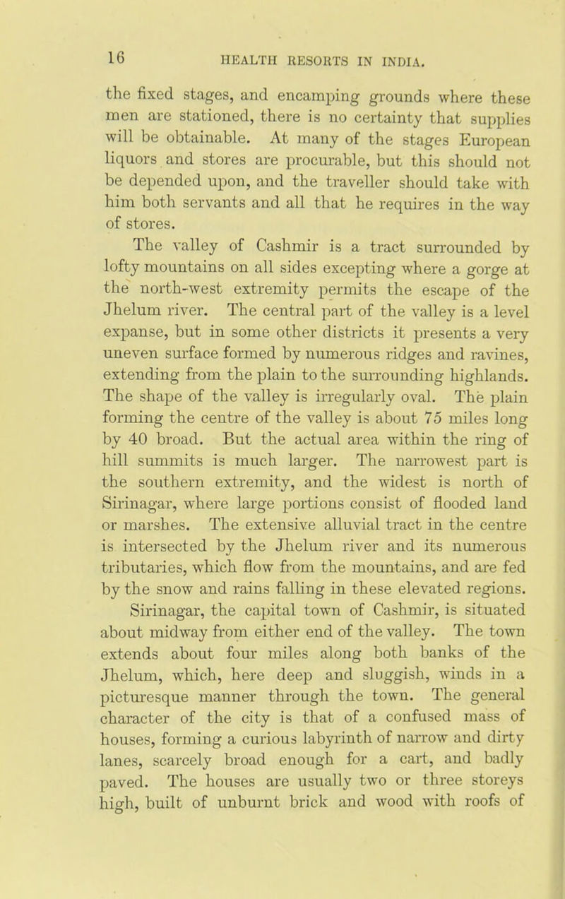 the fixed stages, and encamping grounds where these men are stationed, there is no certainty that supplies will be obtainable. At many of the stages European liquors and stores are procurable, but this should not be depended upon, and the traveller should take with him both servants and all that he requires in the way of stores. The valley of Cashmir is a tract surrounded by lofty mountains on all sides excepting where a gorge at the north-west extremity permits the escape of the Jhelum river. The central part of the valley is a level expanse, but in some other districts it presents a very uneven surface formed by numerous ridges and ravines, extending from the plain to the surrounding highlands. The shape of the valley is irregularly oval. The plain forming the centre of the valley is about 75 miles long by 40 broad. But the actual area within the ring of hill summits is much larger. The narrowest part is the southern extremity, and the widest is north of Sirinagar, where large portions consist of flooded land or marshes. The extensive alluvial tract in the centre is intersected by the Jhelum river and its numerous tributaries, which flow from the mountains, and are fed by the snow and rains falling in these elevated regions. Sirinagar, the capital town of Cashmir, is situated about midway from either end of the valley. The town extends about four miles along both banks of the Jhelum, which, here deep and sluggish, winds in a picturesque manner through the town. The general character of the city is that of a confused mass of houses, forming a curious labyrinth of narrow and dirty lanes, scarcely broad enough for a cart, and badly paved. The houses are usually two or three storeys high, built of unburnt brick and wood with roofs of