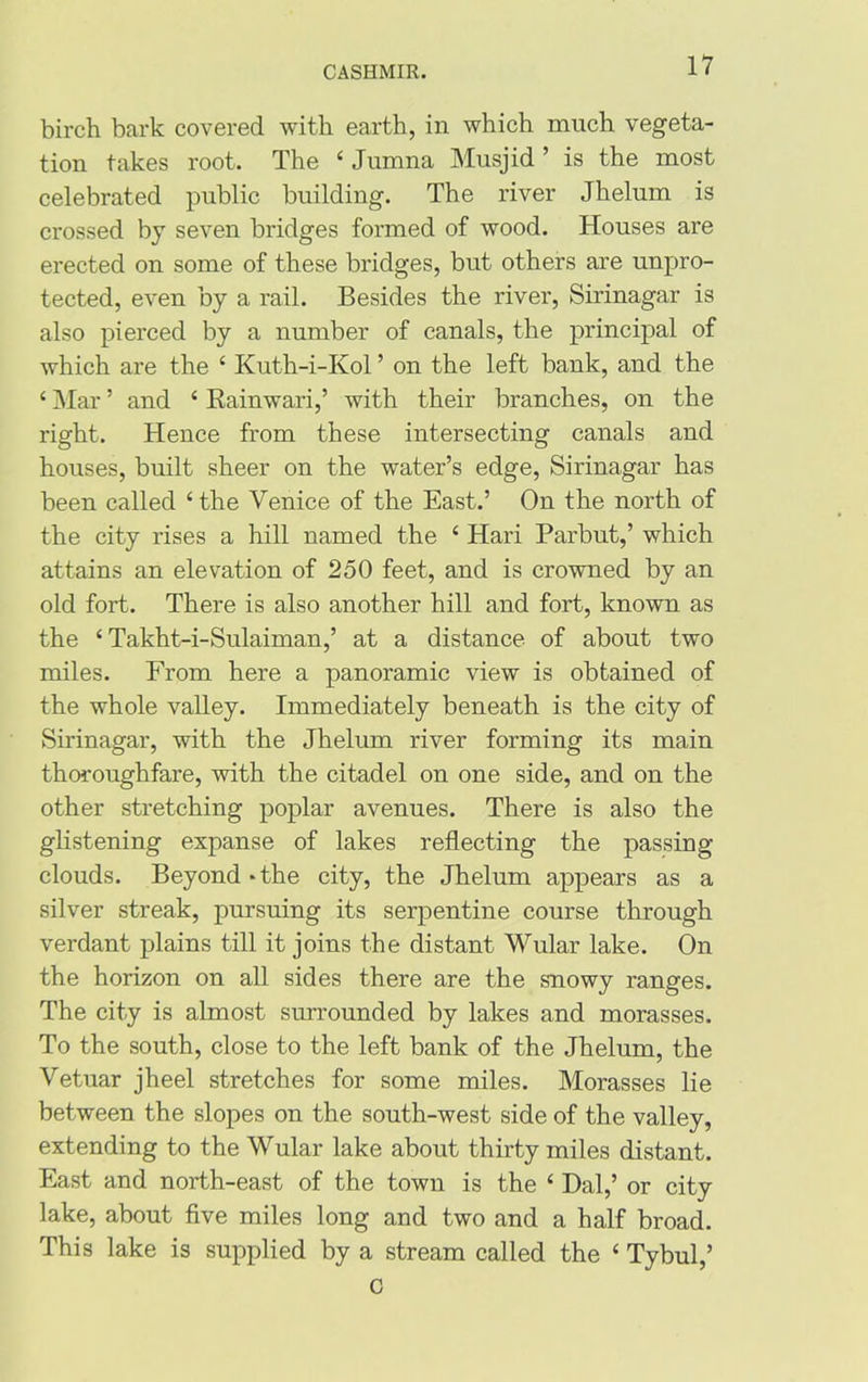 birch bark covered with earth, in which much vegeta- tion takes root. The 4 Jumna Musjid ’ is the most celebrated public building. The river Jhelum is crossed by seven bridges formed of wood. Houses are erected on some of these bridges, but others are unpro- tected, even by a rail. Besides the river, Sirinagar is also pierced by a number of canals, the principal of which are the 4 Kuth-i-Kol ’ on the left bank, and the 4 Mar ’ and 4 Rainwari,’ with their branches, on the right. Hence from these intersecting canals and houses, built sheer on the water’s edge, Sirinagar has been called 4 the Venice of the East.’ On the north of the city rises a hill named the 4 Hari Parbut,’ which attains an elevation of 250 feet, and is crowned by an old fort. There is also another hill and fort, known as the 4 Takht-i-Sulaiman,’ at a distance of about two miles. From here a panoramic view is obtained of the whole valley. Immediately beneath is the city of Sirinagar, with the Jhelum river forming its main thoroughfare, with the citadel on one side, and on the other stretching poplar avenues. There is also the glistening expanse of lakes reflecting the passing clouds. Beyond*the city, the Jhelum appears as a silver streak, pursuing its serpentine course through verdant plains till it joins the distant Wular lake. On the horizon on all sides there are the snowy ranges. The city is almost surrounded by lakes and morasses. To the south, close to the left bank of the Jhelum, the Vetuar jheel stretches for some miles. Morasses lie between the slopes on the south-west side of the valley, extending to the Wular lake about thirty miles distant. East and north-east of the town is the 4 Hal,’ or city lake, about five miles long and two and a half broad. This lake is supplied by a stream called the 4 Tybul,’