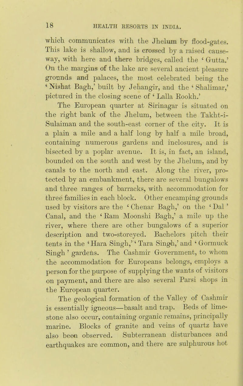 which communicates with the Jhelum by flood-gates. This lake is shallow, and is crossed by a raised cause- way, with here and there bridges, called the ‘ Grutta.’ On the margins of the lake are several ancient pleasure grounds and palaces, the most celebrated being the ‘ Nishat Bagh,’ built by Jehangir, and the ‘ Shalimar,’ pictured in the closing scene of £ Lalla Rookh.’ The European quarter at Sirinagar is situated on the right bank of the Jhelum, between the Takht-i- Sulaiman and the south-east corner of the city. It is a plain a mile and a half long by half a mile broad, containing numerous gardens and inclosures, and is bisected by a poplar avenue. It is, in fact, an island, bounded on the south and west by the Jhelum, and by canals to the north and east. Along the river, pro- tected by an embankment, there are several bungalows and three ranges of barracks, with accommodation for three families in each block. Other encamping grounds used by visitors are the £ Chenar Bagh,’ on the £ Dal ’ Canal, and the £ Ram Moonshi Bagh,’ a mile up the river, where there are other bungalows of a superior description and two-storeyed. Bachelors pitch then- tents in the £Hara Singh,’£ Tara Singh,’ and £ Crormuck Singh ’ gardens. The Cashmir Grovernment, to whom the accommodation for Europeans belongs, employs a person for the purpose of supplying the wants of visitors on payment, and there are also several Parsi shops in the European quarter. The geological formation of the Valley of Cashmir is essentially igneous—basalt and trap. Beds of lime- stone also occur, containing organic remains, principally marine. Blocks of granite and veins of quartz have also been observed. Subterranean disturbances and earthquakes are common, and there are sulphurous hot