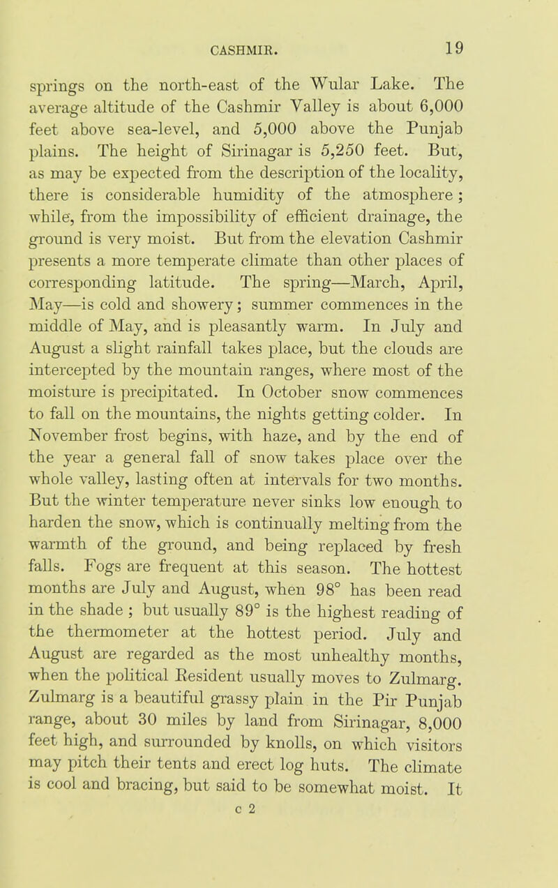 springs on the north-east of the Wular Lake. The average altitude of the Cashmir Valley is about 6,000 feet above sea-level, and 5,000 above the Punjab plains. The height of Sirinagar is 5,250 feet. But, as may be expected from the description of the locality, there is considerable humidity of the atmosphere; while', from the impossibility of efficient drainage, the ground is very moist. But from the elevation Cashmir presents a more temperate climate than other places of corresponding latitude. The spring—March, April, May—is cold and showery; summer commences in the middle of May, and is pleasantly warm. In July and August a slight rainfall takes place, but the clouds are intercepted by the mountain ranges, where most of the moisture is precipitated. In October snow commences to fall on the mountains, the nights getting colder. In November frost begins, with haze, and by the end of the year a general fall of snow takes place over the whole valley, lasting often at intervals for two months. But the winter temperature never sinks low enough to harden the snow, which is continually melting from the warmth of the ground, and being replaced by fresh falls. Fogs are frequent at this season. The hottest months are July and August, when 98° has been read in the shade ; but usually 89° is the highest reading of the thermometer at the hottest period. July and August are regarded as the most unhealthy months, when the political Resident usually moves to Zulmarg. Zulmarg is a beautiful grassy plain in the Pir Punjab range, about 30 miles by land from Sirinagar, 8,000 feet high, and surrounded by knolls, on which visitors may pitch their tents and erect log huts. The climate is cool and bracing, but said to be somewhat moist. It