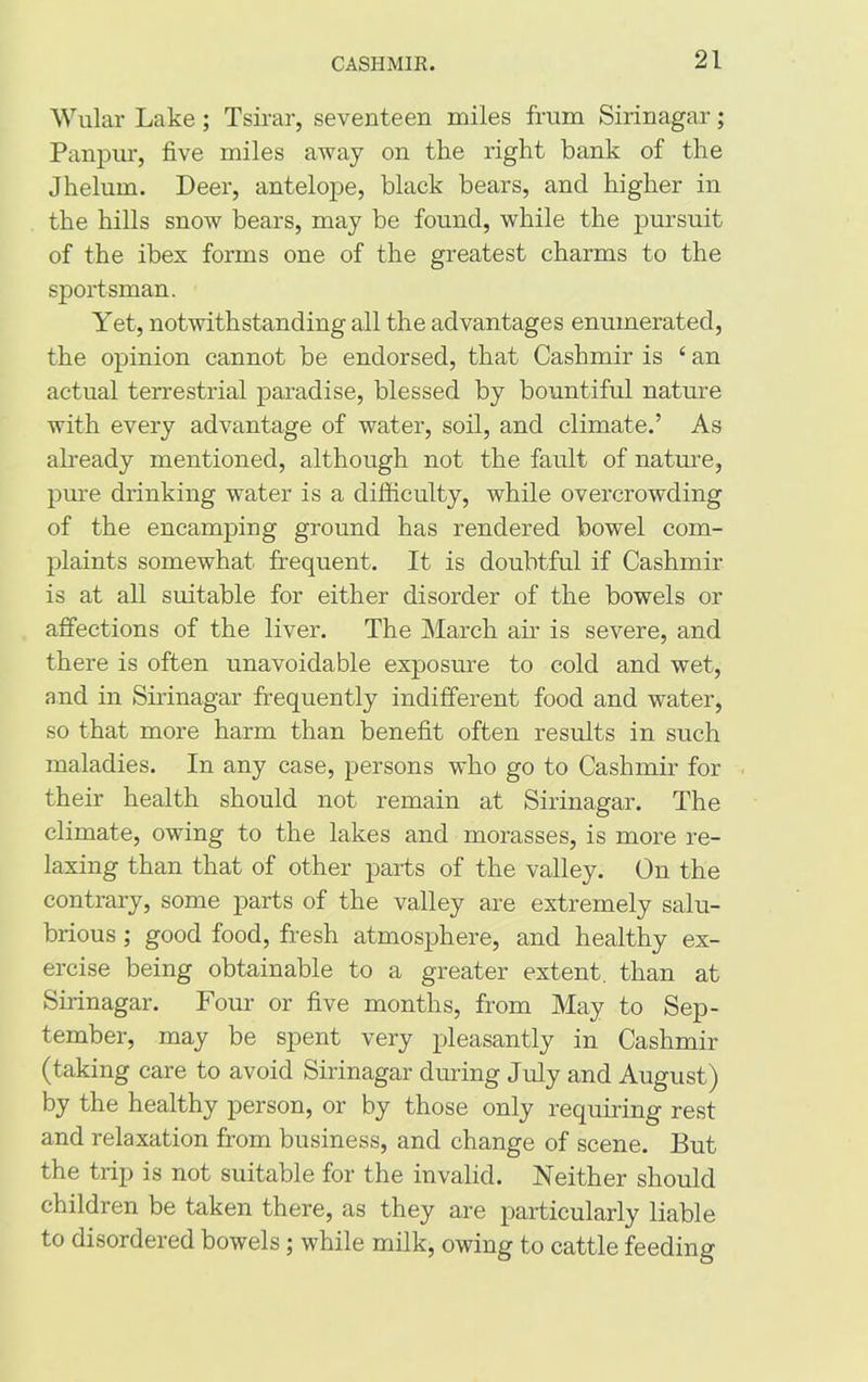 Wular Lake; Tsirar, seventeen miles frnm Sirinagar; Panpur, five miles away on the right bank of the Jhelum. Deer, antelope, black bears, and higher in the hills snow bears, may be found, while the pursuit of the ibex forms one of the greatest charms to the sportsman. Yet, notwithstanding all the advantages enumerated, the opinion cannot be endorsed, that Cashmir is ‘ an actual terrestrial paradise, blessed by bountiful nature with every advantage of water, soil, and climate.’ As already mentioned, although not the fault of nature, pure drinking water is a difficulty, while overcrowding of the encamping ground has rendered bowel com- plaints somewhat frequent. It is doubtful if Cashmir is at all suitable for either disorder of the bowels or affections of the liver. The March air is severe, and there is often unavoidable exposure to cold and wet, and in Sirinagar frequently indifferent food and water, so that more harm than benefit often results in such maladies. In any case, persons who go to Cashmir for their health should not remain at Sirinagar. The climate, owing to the lakes and morasses, is more re- laxing than that of other parts of the valley. On the contrary, some parts of the valley are extremely salu- brious ; good food, fresh atmosphere, and healthy ex- ercise being obtainable to a greater extent, than at Sirinagar. Four or five months, from May to Sep- tember, may be spent very pleasantly in Cashmir (taking care to avoid Sirinagar during July and August) by the healthy person, or by those only requiring rest and relaxation from business, and change of scene. But the trip is not suitable for the invalid. Neither should children be taken there, as they are particularly liable to disordered bowels; while milk, owing to cattle feeding