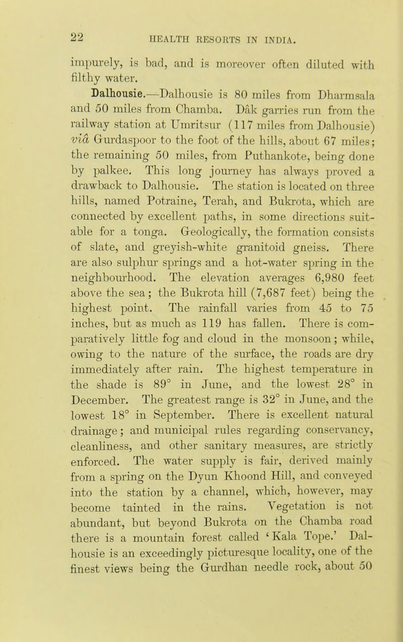 impurely, is bad, and is moreover often diluted with filthy water. Dalhousie.—Dalhousie is 80 miles from Dharmsala and 50 miles from Chamba. Dak garries run from the railway station at Umritsur (117 miles from Dalhousie) via Gurdaspoor to the foot of the hills, about 67 miles; the remaining 50 miles, from Puthankote, being done by palkee. This long journey has always proved a drawback to Dalhousie. The station is located on three hills, named Potraine, Terah, and Bukrota, which are connected by excellent paths, in some directions suit- able for a tonga. Geologically, the formation consists of slate, and greyish-white granitoid gneiss. There are also sulphur springs and a hot-water spring in the neighbourhood. The elevation averages 6,980 feet above the sea; the Bukrota hill (7,687 feet) being the highest point. The rainfall varies from 45 to 75 inches, but as much as 119 has fallen. There is com- paratively little fog and cloud in the monsoon; while, owing to the nature of the surface, the roads are dry immediately after rain. The highest temperature in the shade is 89° in June, and the lowest 28° in December. The greatest range is 32° in June, and the lowest 18° in September. There is excellent natural drainage; and municipal rules regarding conservancy, cleanliness, and other sanitary measures, are strictly enforced. The water supply is fair, derived mainly from a spring on the Dyun Khoond Hill, and conveyed into the station by a channel, which, however, may become tainted in the rains. Vegetation is not abundant, but beyond Bukrota on the Chamba road there is a mountain forest called ‘ Kala Tope.’ Dal- housie is an exceedingly picturesque locality, one of the finest views being the Gurdhan needle rock, about 50