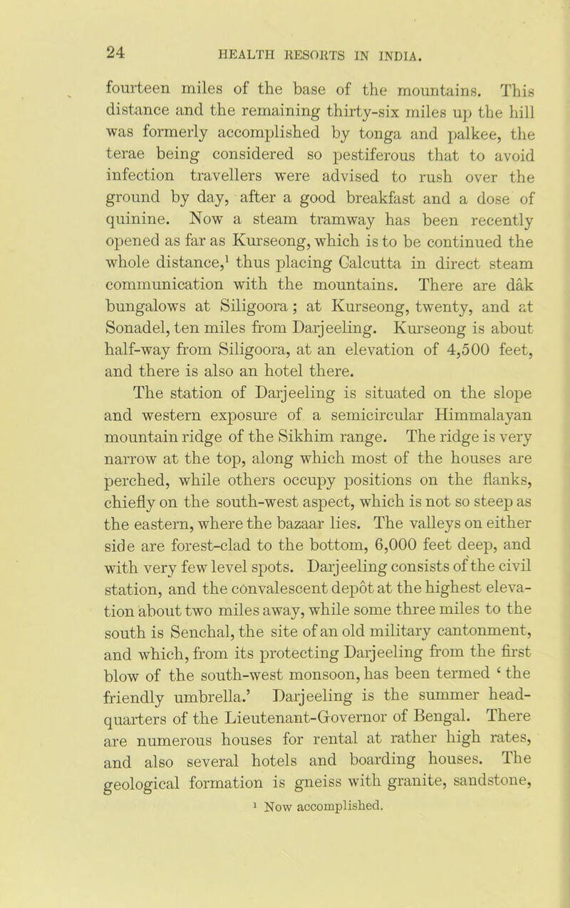 fourteen miles of the base of the mountains. This distance and the remaining thirty-six miles up the hill was formerly accomplished by tonga and palkee, the terae being considered so pestiferous that to avoid infection travellers were advised to rush over the ground by day, after a good breakfast and a dose of quinine. Now a steam tramway has been recently opened as far as Kurseong, which is to be continued the whole distance,1 thus placing Calcutta in direct steam communication with the mountains. There are dak bungalows at Siligoora; at Kurseong, twenty, and at Sonadel, ten miles from Darjeeling. Kurseong is about half-way from Siligoora, at an elevation of 4,500 feet, and there is also an hotel there. The station of Darjeeling is situated on the slope and western exposure of a semicircular Himmalayan mountain ridge of the Sikhim range. The ridge is very narrow at the top, along which most of the houses are perched, while others occupy positions on the flanks, chiefly on the south-west aspect, which is not so steep as the eastern, where the bazaar lies. The valleys on either side are forest-clad to the bottom, 6,000 feet deep, and with very few level spots. Darjeeling consists of the civil station, and the convalescent depot at the highest eleva- tion about two miles away, while some three miles to the south is Senchal, the site of an old military cantonment , and which, from its protecting Darjeeling from the first blow of the south-west monsoon, has been termed ‘ the friendly umbrella.’ Darjeeling is the summer head- quarters of the Lieutenant-Governor of Bengal. There are numerous houses for rental at rather high rates, and also several hotels and boarding houses. The geological formation is gneiss with granite, sandstone, 1 Now accomplished.