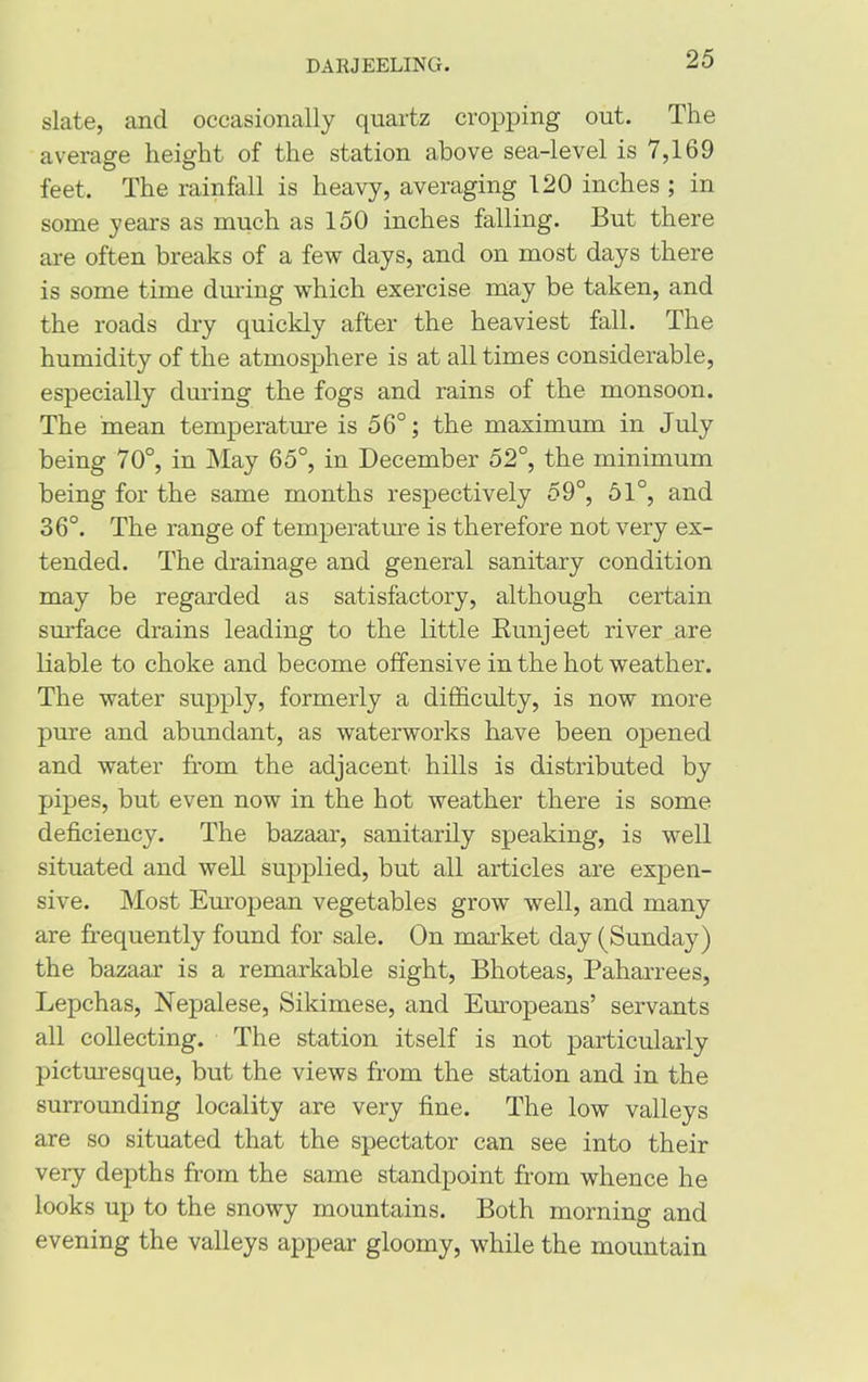 slate, and occasionally quartz cropping out. The average height of the station above sea-level is 7,169 feet. The rainfall is heavy, averaging 120 inches ; in some years as much as 150 inches falling. But there are often breaks of a few days, and on most days there is some time during which exercise may be taken, and the roads dry quickly after the heaviest fall. The humidity of the atmosphere is at all times considerable, especially during the fogs and rains of the monsoon. The mean temperature is 56°; the maximum in July being 70°, in May 65°, in December 52°, the minimum being for the same months respectively 59°, 51°, and 36°. The range of temperature is therefore not very ex- tended. The drainage and general sanitary condition may be regarded as satisfactory, although certain surface drains leading to the little Runjeet river are liable to choke and become offensive in the hot weather. The water supply, formerly a difficulty, is now more pure and abundant, as waterworks have been opened and water from the adjacent hills is distributed by pipes, but even now in the hot weather there is some deficiency. The bazaar, sanitarily speaking, is well situated and well supplied, but all articles are expen- sive. Most European vegetables grow well, and many are frequently found for sale. On market day (Sunday) the bazEiar is a remarkable sight, Bhoteas, Paharrees, Lepchas, Nepalese, Sikimese, and Europeans’ servants all collecting. The station itself is not particularly picturesque, but the views from the station and in the surrounding locality are very fine. The low valleys are so situated that the spectator can see into their very depths from the same standpoint from whence he looks up to the snowy mountains. Both morning and evening the valleys appear gloomy, while the mountain