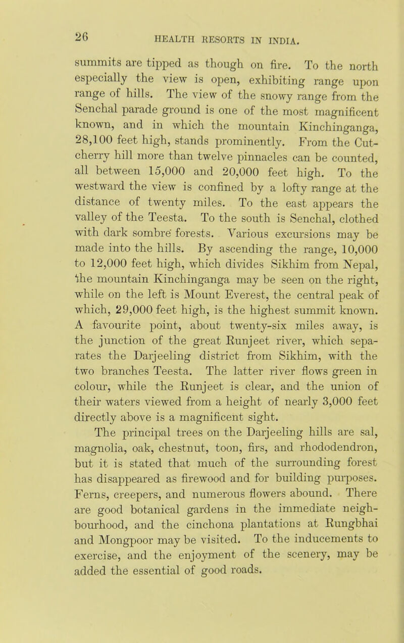 summits are tipped as though on fire. To the north especially the view is open, exhibiting range upon range of hills. The view of the snowy range from the feenchal parade ground is one of the most magnificent known, and in which the mountain Kinchinganga, 28,100 feet high, stands prominently. From the Cut- cherry hill more than twelve pinnacles can be counted, all between 15,000 and 20,000 feet high. To the westward the view is confined by a lofty range at the distance of twenty miles. To the east appears the valley of the Teesta. To the south is Senchal, clothed with dark sombre forests. Various excursions may be made into the hills. By ascending the range, 10,000 to 12,000 feet high, which divides Sikhim from Nepal, Ihe mountain Kinchinganga may be seen on the right, while on the left is Mount Everest, the central peak of which, 29,000 feet high, is the highest summit known. A favourite point, about twenty-six miles away, is the junction of the great Runjeet river, which sepa- rates the Darjeeling district from Sikhim, with the two branches Teesta. The latter river flows green in colour, while the Runjeet is clear, and the union of their waters viewed from a height of nearly 3,000 feet directly above is a magnificent sight. The principal trees on the Darjeeling hills are sal, magnolia, oak, chestnut, toon, firs, and rhododendron, but it is stated that much of the surrounding forest has disappeared as firewood and for building purposes. Ferns, creepers, and numerous flowers abound. There are good botanical gardens in the immediate neigh- bourhood, and the cinchona plantations at Rungbhai and Mongpoor may be visited. To the inducements to exercise, and the enjoyment of the scenery, may be added the essential of good roads.