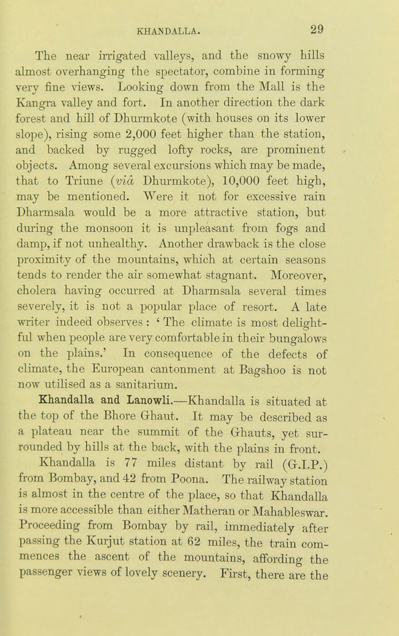The near irrigated valleys, and the snowy hills almost overhanging the spectator, combine in forming very fine views. Looking down from the Mall is the Kangra valley and fort. In another direction the dark forest and hill of Dhurmkote (with houses on its lower slope), rising some 2,000 feet higher than the station, and backed by rugged lofty rocks, are prominent objects. Among several excursions which may be made, that to Triune (via Dhurmkote), 10,000 feet high, may be mentioned. Were it not for excessive rain Dharmsala would be a more attractive station, but during the monsoon it is unpleasant from fogs and damp, if not unhealthy. Another drawback is the close proximity of the mountains, which at certain seasons tends to render the air somewhat stagnant. Moreover, cholera having occurred at Dharmsala several times severely, it is not a popular place of resort. A late writer indeed observes : 4 The climate is most delig-ht- ful when people are very comfortable in their bungalows on the plains.’ In consequence of the defects of climate, the European cantonment at Bagshoo is not now utilised as a sanitarium. Khandalla and Lanowli.—Khandalla is situated at the top of the Bhore Ghaut. It may be described as a plateau near the summit of the Ghauts, yet sur- rounded by hills at the back, with the plains in front. Khandalla is 77 miles distant by rail (G.I.P.) from Bombay, and 42 from Poona. The railway station is almost in the centre of the place, so that Khandalla is more accessible than either Matheran or Mahableswar. Proceeding from Bombay by rail, immediately after passing the Kurjut station at 62 miles, the train com- mences the ascent of the mountains, affording the passenger views of lovely scenery. First, there are the