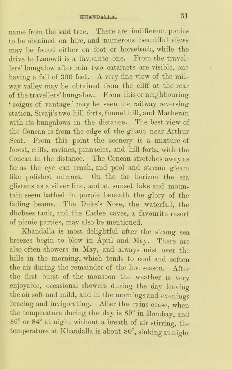 name from the said tree. There are indifferent ponies to be obtained on hire, and numerous beautiful views may be found either on foot or horseback, while the drive to Lanowli is a favourite one. From the travel- lers’ bungalow after rain two cataracts are visible, one having a fall of 300 feet. A very fine view of the rail- way valley may be obtained from the cliff at the rear of the travellers’ bungalow. From this or neighbouring ‘ coigns of vantage ’ may be seen the railway reversing station, Sivaji’stwo hill forts, funnel hill, and Matheran with its bungalows in the distance. The best view of the Concan is from the edge of the ghaut near Arthur Seat. From this point the scenery is a mixture of forest, cliffs, ravines, pinnacles, and hill forts, with the Concan in the distance. The Concan stretches away as far as the eye can reach, and pool and stream gleam like polished mirrors. On the far horizon the sea glistens as a silver line, and at sunset lake and moun- tain seem bathed in purple beneath the glory of the fading beams. The Duke’s Nose, the waterfall, the dhobees tank, and the Carlee caves, a favourite resort of picnic parties, may also be mentioned. Khandalla is most delightful after the strong sea breezes begin to blow in April and May. There are also often showers in May, and always mist over the hills in the morning, which tends to cool and soften the air during the remainder of the hot season. After the first burst of the monsoon the weather is very enjoyable, occasional showers during the day leaving the air soft and mild, and in the mornings and evenings bracing and invigorating. After the rains cease, when the temperature during the day is 89° in Bombay, and 86° or 84° at night without a breath of air stirring, the temperature at Khandalla is about 80°, sinking at night
