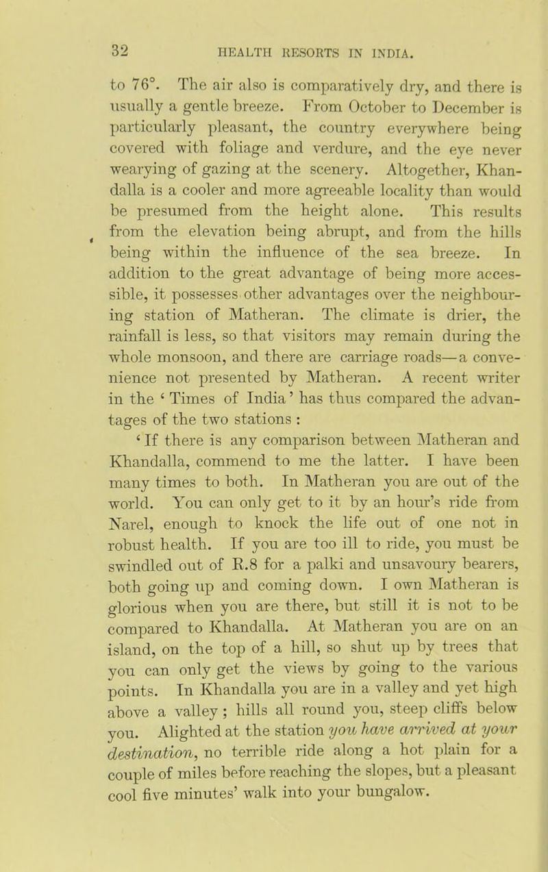 to 76°. The air also is comparatively dry, and there is usually a gentle breeze. From October to December is particularly pleasant, the country everywhere being covered with foliage and verdure, and the eye never wearying of gazing at the scenery. Altogether, Khan- dalla is a cooler and more agreeable locality than would be presumed from the height alone. This results from the elevation being abrupt, and from the hills being within the influence of the sea breeze. In addition to the great advantage of being more acces- sible, it possesses other advantages over the neighbour- ing station of Matheran. The climate is drier, the rainfall is less, so that visitors may remain during the whole monsoon, and there are carriage roads—a conve- nience not presented by Matheran. A recent writer in the ‘ Times of India ’ has thus compared the advan- tages of the two stations : ‘ If there is any comparison between Matheran and Khandalla, commend to me the latter. I have been many times to both. In Matheran you are out of the world. You can only get to it by an hour’s ride from Narel, enough to knock the life out of one not in robust health. If you are too ill to ride, you must be swindled out of R.8 for a palki and unsavoury bearers, both going up and coming down. I own Matheran is glorious when you are there, but still it is not to be compared to Khandalla. At Matheran you are on an island, on the top of a hill, so shut up by trees that you can only get the views by going to the various points. In Khandalla you are in a valley and yet high above a valley; hills all round you, steep cliffs below you. Alighted at the station you have arrived at your destination, no terrible ride along a hot plain for a couple of miles before reaching the slopes, but a pleasant cool five minutes’ walk into your bungalow.