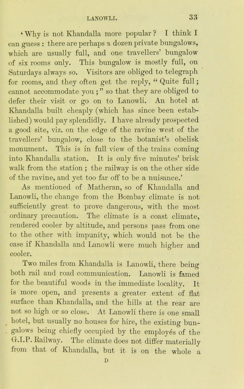 ‘ Why is not Khandalla more popular ? I think I can guess : there are perhaps a dozen private bungalows, which are usually full, and one travellers’ bungalow of six rooms only. This bungalow is mostly full, on Saturdays always so. Visitors are obliged to telegraph for rooms, and they often get the reply, “ Quite full; cannot accommodate you ; ” so that they are obliged to defer their visit or go on to Lanowli. An hotel at Khandalla built cheaply (which has since been estab- lished) would pay splendidly. I have already prospected a good site, viz. on the edge of the ravine west of the travellers’ bungalow, close to the botanist’s obelisk monument. This is in full view of the trains coming into Khandalla station. It is only five minutes’ brisk walk from the station ; the railway is on the other side of the ravine, and yet too far off to be a nuisance.’ As mentioned of Matheran, so of Khandalla and Lanowli, the change from the Bombay climate is not sufficiently great to prove dangerous, with the most ordinary precaution. The climate is a coast climate, rendered cooler by altitude, and persons pass from one to the other with impunity, which would not be the case if Khandalla and Lanowli were much higher and cooler. Two miles from Khandalla is Lanowli, there being both rail and road communication. Lanowli is famed for the beautiful woods in the immediate locality. It is more open, and presents a greater extent of flat surface than Khandalla, and the hills at the rear are not so high or so close. At Lanowli there is one small hotel, but usually no houses for hire, the existing bun- galows being chiefly occupied by the employes of the G-.I.P. Railway. The climate does not differ materially from that of Khandalla, but it is on the whole a D