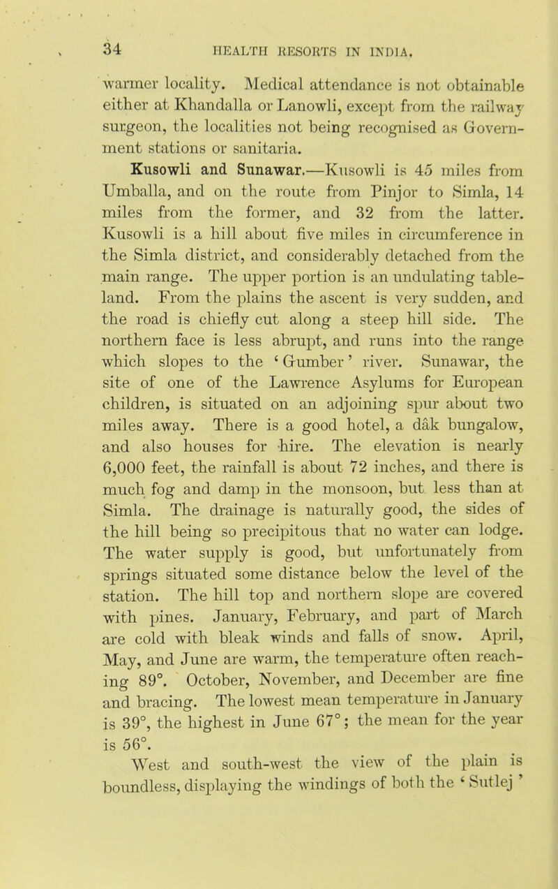 warmer locality. Medical attendance is not obtainable either at Khandalla or Lanowli, except from the railway surgeon, the localities not being recognised as Govern- ment stations or sanitaria. Kusowli and Sunawar.—Kusowli is 45 miles from Umballa, and on the route from Pinjor to Simla, 14 miles from the former, and 32 from the latter. Kusowli is a hill about five miles in circumference in the Simla district, and considerably detached from the main range. The upper portion is an undulating table- land. From the plains the ascent is very sudden, and the road is chiefly cut along a steep hill side. The northern face is less abrupt, and runs into the range which slopes to the 4 Gumber ’ river. Sunawar, the site of one of the Lawrence Asylums for European children, is situated on an adjoining spur about two miles away. There is a good hotel, a dak bungalow, and also houses for hire. The elevation is nearly 6,000 feet, the rainfall is about 72 inches, and there is much fog and damp in the monsoon, but less than at Simla. The drainage is naturally good, the sides of the hill being so precipitous that no water can lodge. The water supply is good, but unfortunately from springs situated some distance below the level of the station. The hill top and northern slope are covered with pines. January, February, and part of March are cold with bleak winds and falls of snow. April, May, and June are warm, the temperature often reach- ing 89°. October, November, and December are fine and bracing. The lowest mean temperature in January is 39°, the highest in June 67°; the mean for the year is 56°. West and south-west the view of the plain is boundless, displaying the windings of both the ‘ Sutlej