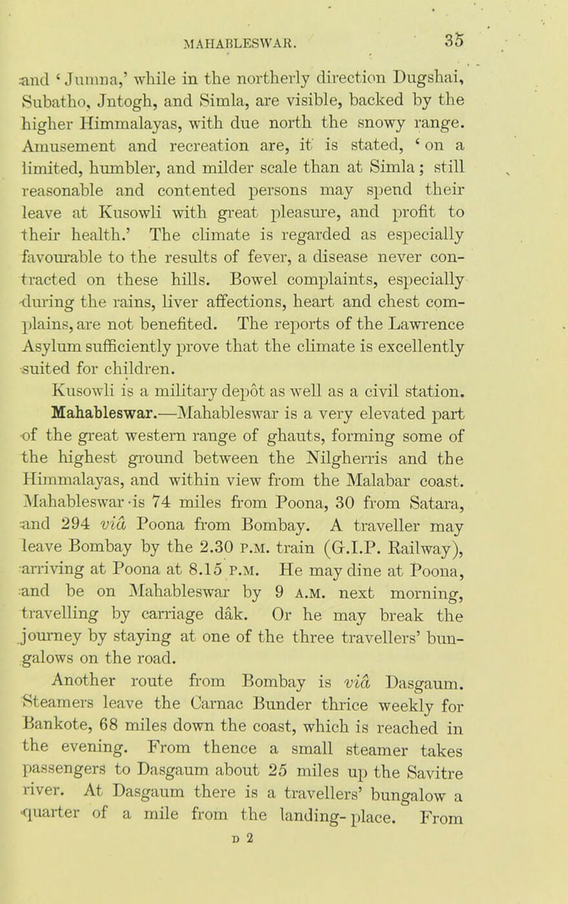 and 4 Jumna,’ while in the northerly direction Dugshai, Subatho, Jntogh, and Simla, are visible, backed by the higher Himmalayas, with due north the snowy range. Amusement and recreation are, it is stated, 4 on a limited, humbler, and milder scale than at Simla; still reasonable and contented persons may spend their leave at Kusowli with great pleasure, and profit to their health.’ The climate is regarded as especially favourable to the results of fever, a disease never con- tracted on these hills. Bowel complaints, especially •during the rains, liver affections, heart and chest com- plains, are not benefited. The reports of the Lawrence Asylum sufficiently prove that the climate is excellently ■suited for children. Kusowli is a military depot as well as a civil station. Mahableswar.—Mahableswar is a very elevated part of the great western range of ghauts, forming some of the highest ground between the Nilgherris and the Himmalayas, and within view from the Malabar coast. Mahableswar-is 74 miles from Poona, 30 from Satara, and 294 via Poona from Bombay. A traveller may leave Bombay by the 2.30 p.m. train (Gr.I.P. Railway), ■arriving at Poona at 8.15 p.m. He may dine at Poona, and be on Mahableswar by 9 a.m. next morning, travelling by carriage dak. Or he may break the journey by staying at one of the three travellers’ bun- galows on the road. Another route from Bombay is via Dasgaum. Steamers leave the Carnac Bunder thrice weekly for Bankote, 68 miles down the coast, which is reached in the evening. From thence a small steamer takes passengers to Dasgaum about 25 miles up the Savitre river. At Dasgaum there is a travellers’ bungalow a •quarter of a mile from the landing-place. From