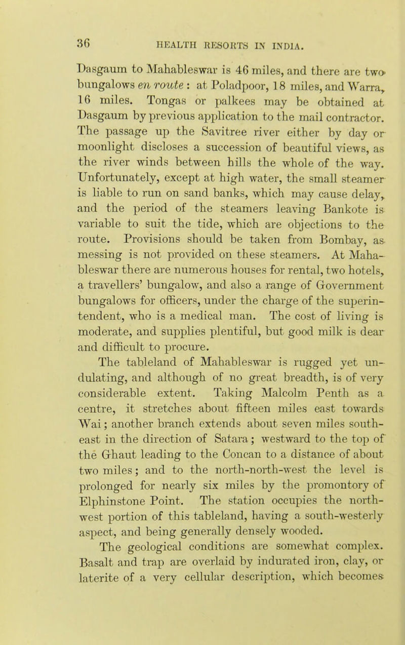 Dasgaum to Mahableswar is 46 miles, and there are two- bungalows en route : at Poladpoor, 18 miles, and Warra, 16 miles. Tongas or palkees may be obtained at Dasgaum by previous application to the mail contractor. The passage up the Savitree river either by day or moonlight discloses a succession of beautiful views, as the river winds between hills the whole of the way. Unfortunately, except at high water, the small steamer is liable to run on sand banks, which may cause delay, and the period of the steamers leaving Bankote is variable to suit the tide, which are objections to the route. Provisions should be taken from Bombay, as- messing is not provided on these steamers. At Maha- bleswar there are numerous houses for rental, two hotels, a travellers’ bungalow, and also a range of Government bungalows for officers, under the charge of the superin- tendent, who is a medical man. The cost of living is moderate, and supplies plentiful, but good milk is dear and difficult to procure. The tableland of Mahableswar is rugged yet un- dulating, and although of no great breadth, is of very considerable extent. Taking Malcolm Penth as a centre, it stretches about fifteen miles east towards Wai; another branch extends about seven miles south- east in the direction of Satara; westward to the top of the Ghaut leading to the Concan to a distance of about two miles; and to the north-north-west the level is prolonged for nearly six miles by the promontory of Elphinstone Point. The station occupies the north- west portion of this tableland, having a south-westerly aspect, and being generally densely wooded. The geological conditions are somewhat complex. Basalt and trap are overlaid by indurated iron, clay, or laterite of a very cellular description, which becomes: