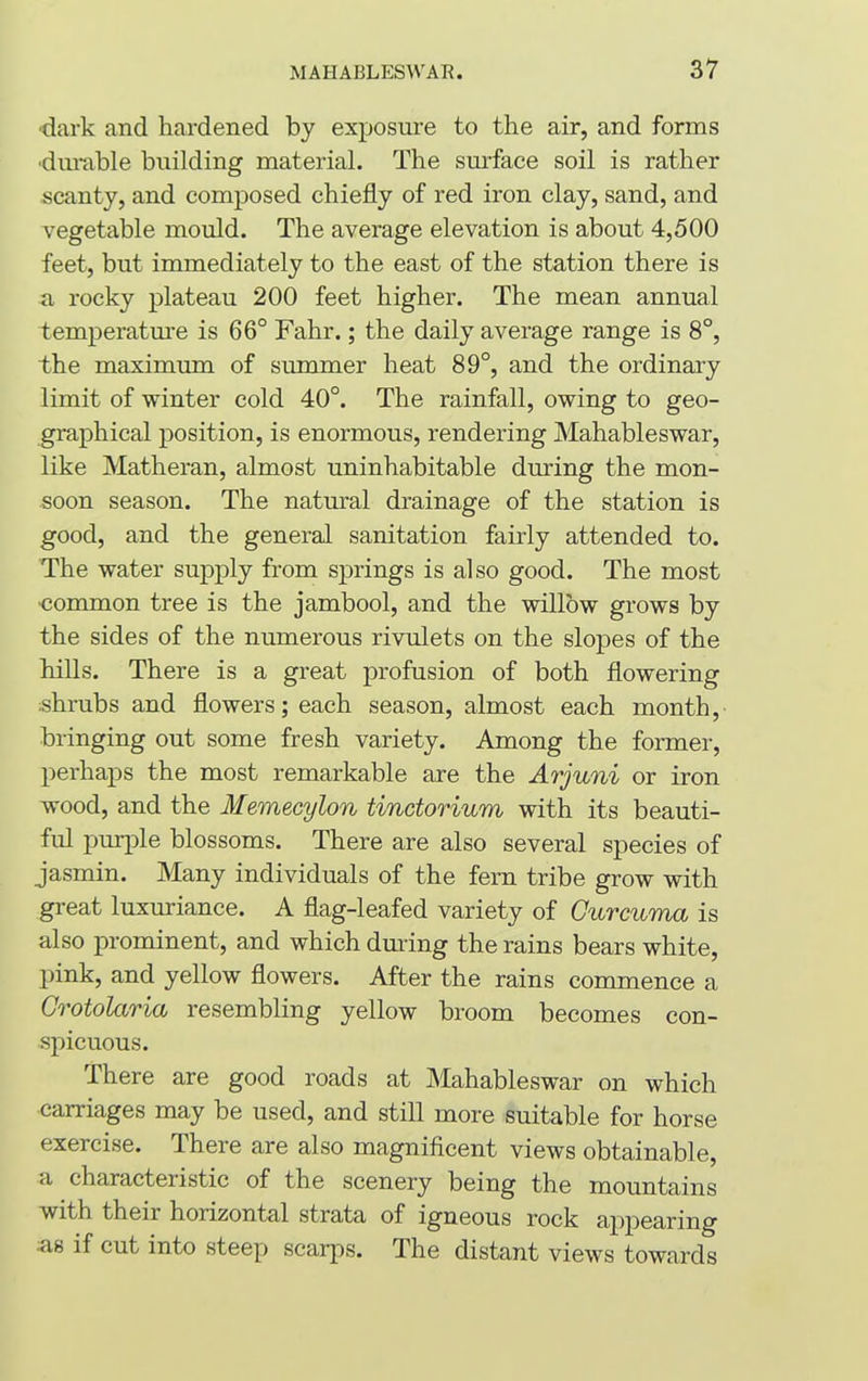 dark and hardened by exposure to the air, and forms •durable building material. The surface soil is rather scanty, and composed chiefly of red iron clay, sand, and vegetable mould. The average elevation is about 4,500 feet, but immediately to the east of the station there is a rocky plateau 200 feet higher. The mean annual temperature is 66° Fahr.; the daily average range is 8°, the maximum of summer heat 89°, and the ordinary limit of winter cold 40°. The rainfall, owing to geo- graphical position, is enormous, rendering Mahableswar, like Matheran, almost uninhabitable during the mon- soon season. The natural drainage of the station is good, and the general sanitation fairly attended to. The water supply from springs is also good. The most common tree is the jambool, and the willow grows by the sides of the numerous rivulets on the slopes of the hills. There is a great profusion of both flowering shrubs and flowers; each season, almost each month, bringing out some fresh variety. Among the former, perhaps the most remarkable are the Arjuni or iron wood, and the Memecylon tinctorium with its beauti- ful purple blossoms. There are also several species of jasmin. Many individuals of the fern tribe grow with great luxuriance. A flag-leafed variety of Curcuma is also prominent, and which during the rains bears white, pink, and yellow flowers. After the rains commence a Crotolaria resembling yellow broom becomes con- spicuous. There are good roads at Mahableswar on which carriages may be used, and still more suitable for horse exercise. There are also magnificent views obtainable, a characteristic of the scenery being the mountains with their horizontal strata of igneous rock appearing as if cut into steep scarps. The distant views towards
