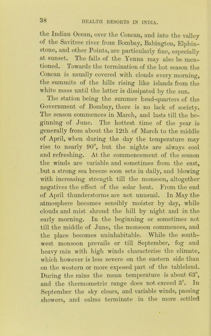 the Indian Ocean, over the Concan, and into the valley of the Savitree river from Bombay, Babington, Elphin- stone, and other Points, are particularly fine, especially at sunset. The falls of the Yenna may also be men- tioned. Towards the termination of the hot season the Concan is usually covered with clouds every morning, the summits of the hills rising like islands from the white mass until the latter is dissipated by the sun. The station being the summer head-quarters of the Government of Bombay, there is no lack of society. The season commences in March, and lasts till the be- ginning of June. The hottest time of the year is generally from about the 12th of March to the middle of April, when during the day the temperature may rise to nearly 90°, but the nights are always cool and refreshing. At the commencement of the season the winds are variable and sometimes from the east, . but a strong sea breeze soon sets in daily, and blowing with increasing strength till the monsoon, altogether negatives the effect of the solar heat. From the end of April thunderstorms are not unusual. In May the atmosphere becomes sensibly moister by day, while clouds and mist shroud the hill by night and in the early morning. In the beginning or sometimes not till the middle of June, the monsoon commences, and the place becomes uninhabitable. While the south- west monsoon prevails or till September, fog and heavy rain with high winds characterise the climate, which however is less severe on the eastern side than on the western or more exposed part of the tableland. During the rains the mean temperature is about 63°, and the thermometric range does not exceed 3°. In September the sky clears, and variable winds, passing showers, and calms terminate in the more settled
