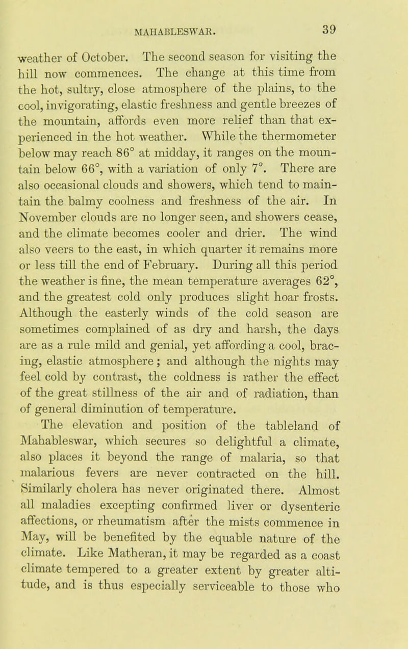 weather of October. The second season for visiting the hill now commences. The change at this time from the hot, sultry, close atmosphere of the plains, to the cool, invigorating, elastic freshness and gentle breezes of the mountain, affords even more relief than that ex- perienced in the hot weather. While the thermometer below may reach 86° at midday, it ranges on the moun- tain below 66°, with a variation of only 7°. There are also occasional clouds and showers, which tend to main- tain the balmy coolness and freshness of the air. In November clouds are no longer seen, and showers cease, and the climate becomes cooler and drier. The wind also veers to the east, in which quarter it remains more or less till the end of February. During all this period the weather is fine, the mean temperature averages 62°, arid the greatest cold only produces slight hoar frosts. Although the easterly winds of the cold season are sometimes complained of as dry and harsh, the days are as a rule mild and genial, yet affording a cool, brac- ing, elastic atmosphere; and although the nights may feel cold by contrast, the coldness is rather the effect of the great stillness of the air and of radiation, than of general diminution of temperature. The elevation and position of the tableland of Mahableswar, which secures so delightful a climate, also places it beyond the range of malaria, so that malarious fevers are never contracted on the hill. Similarly cholera has never originated there. Almost all maladies excepting confirmed liver or dysenteric affections, or rheumatism after the mists commence in May, will be benefited by the equable nature of the climate. Like Matheran, it may be regarded as a coast climate tempered to a greater extent by greater alti- tude, and is thus especially serviceable to those who