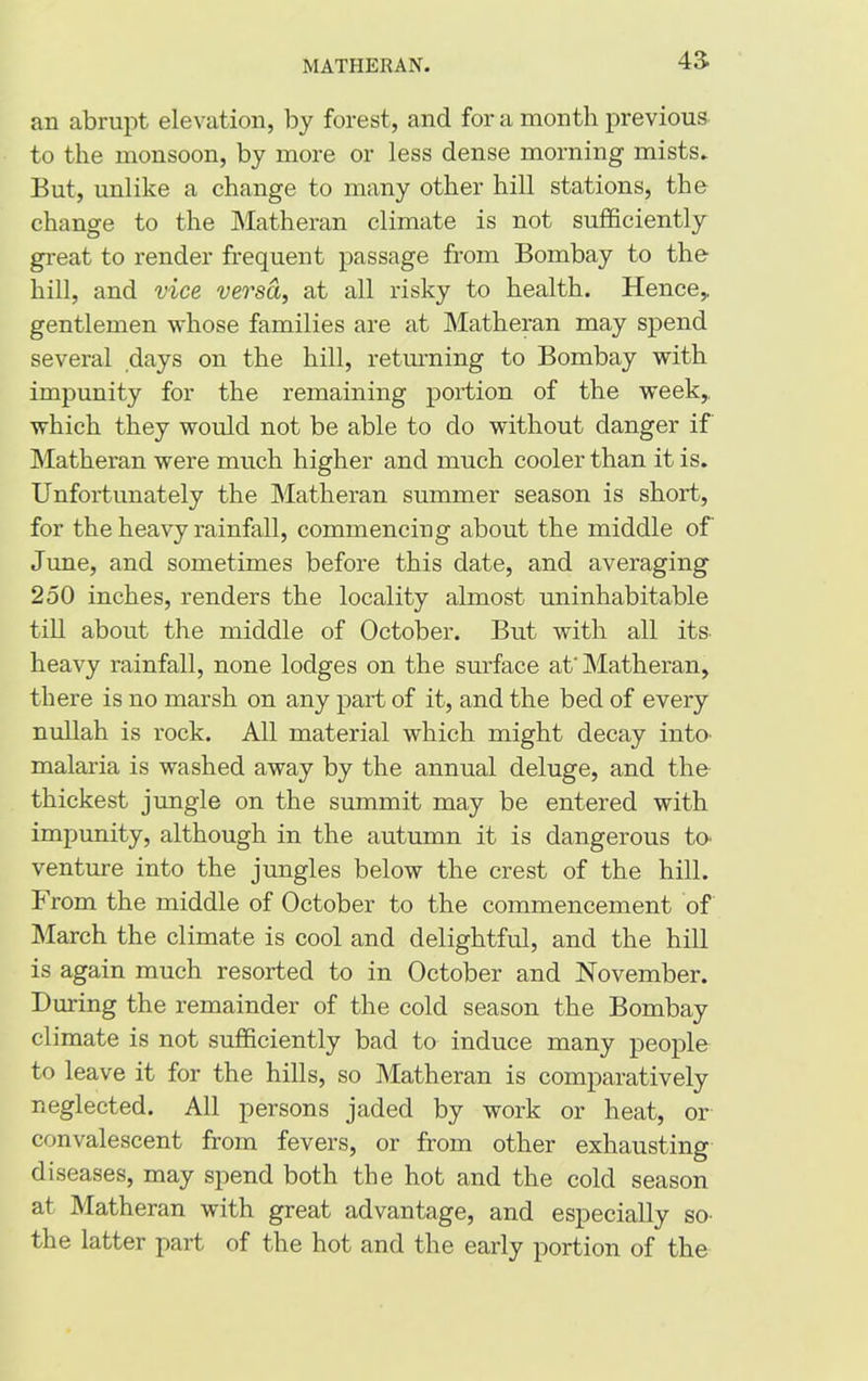 43- an abrupt elevation, by forest, and for a month previous to the monsoon, by more or less dense morning mists. But, unlike a change to many other hill stations, the change to the Matheran climate is not sufficiently great to render frequent passage from Bombay to the hill, and vice versa, at all risky to health. Hence,, gentlemen whose families are at Matheran may spend several days on the hill, returning to Bombay with impunity for the remaining portion of the week,, which they would not be able to do without danger if Matheran were much higher and much cooler than it is. Unfortunately the Matheran summer season is short, for the heavy rainfall, commencing about the middle of June, and sometimes before this date, and averaging 250 inches, renders the locality almost uninhabitable till about the middle of October. But with all its. heavy rainfall, none lodges on the surface at Matheran, there is no marsh on any part of it, and the bed of every nullah is rock. All material which might decay into- malaria is washed away by the annual deluge, and the thickest jungle on the summit may be entered with impunity, although in the autumn it is dangerous to. venture into the jungles below the crest of the hill. From the middle of October to the commencement of March the climate is cool and delightful, and the hill is again much resorted to in October and November. During the remainder of the cold season the Bombay climate is not sufficiently bad to induce many people to leave it for the hills, so Matheran is comparatively neglected. All persons jaded by work or heat, or convalescent from fevers, or from other exhausting diseases, may spend both the hot and the cold season at Matheran with great advantage, and especially so the latter part of the hot and the early portion of the