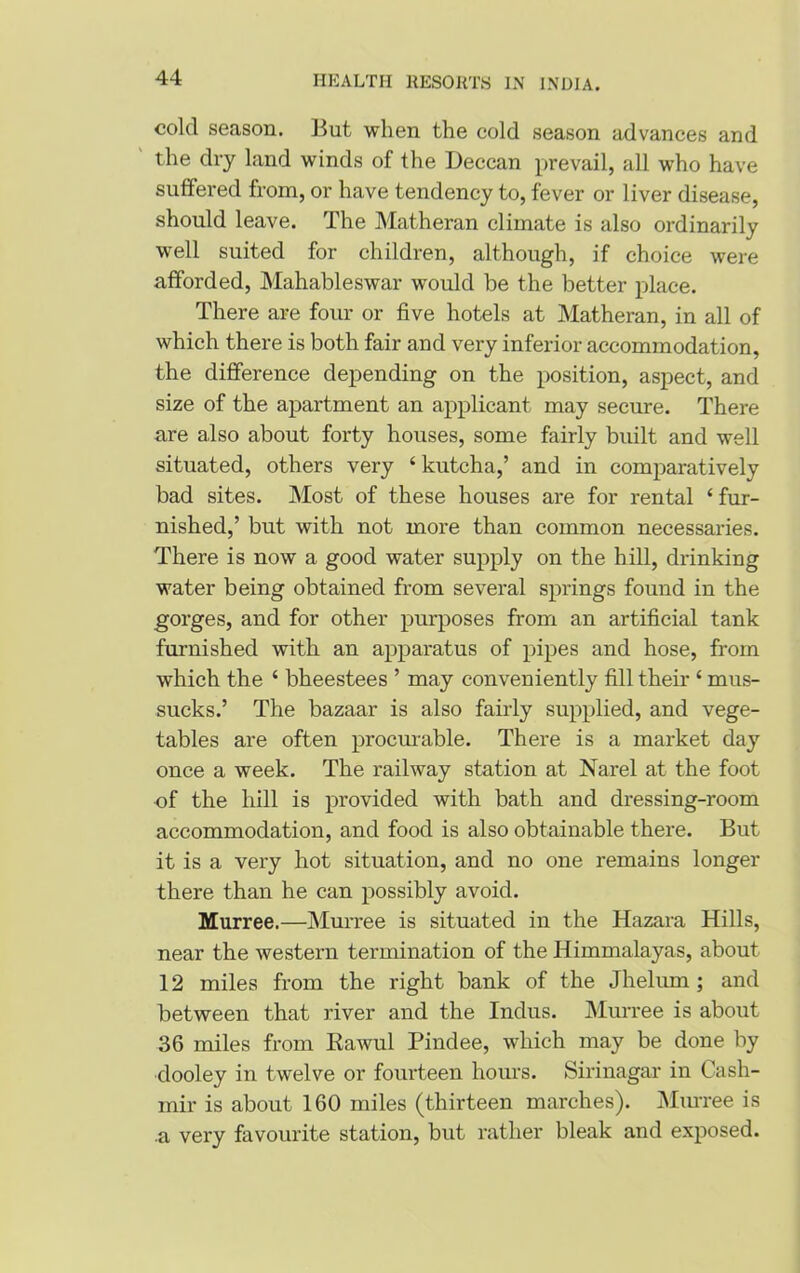 cold season. But when the cold season advances and the dry land winds of the Deccan prevail, all who have suffered from, or have tendency to, fever or liver disease, should leave. The Matheran climate is also ordinarily well suited for children, although, if choice were afforded, Mahableswar would be the better place. There are four or five hotels at Matheran, in all of which there is both fair and very inferior accommodation, the difference depending on the position, aspect, and size of the apartment an applicant may secure. There are also about forty houses, some fairly built and well situated, others very ‘ kutcha,’ and in comparatively bad sites. Most of these houses are for rental ‘ fur- nished,’ but with not more than common necessaries. There is now a good water supply on the hill, drinking water being obtained from several springs found in the gorges, and for other purposes from an artificial tank furnished with an apparatus of pipes and hose, from which the ‘ bheestees ’ may conveniently fill their ‘ mus- sucks.’ The bazaar is also fairly supplied, and vege- tables are often procurable. There is a market day once a week. The railway station at Narel at the foot of the hill is provided with bath and dressing-room accommodation, and food is also obtainable there. But it is a very hot situation, and no one remains longer there than he can possibly avoid. Murree.—Murree is situated in the Hazara Hills, near the western termination of the Himmalayas, about 12 miles from the right bank of the Jhelum ; and between that river and the Indus. Murree is about 36 miles from Rawul Pindee, which may be done by dooley in twelve or fourteen hours. Sirinagar in Cash- mir is about 160 miles (thirteen marches). Murree is a very favourite station, but rather bleak and exposed.
