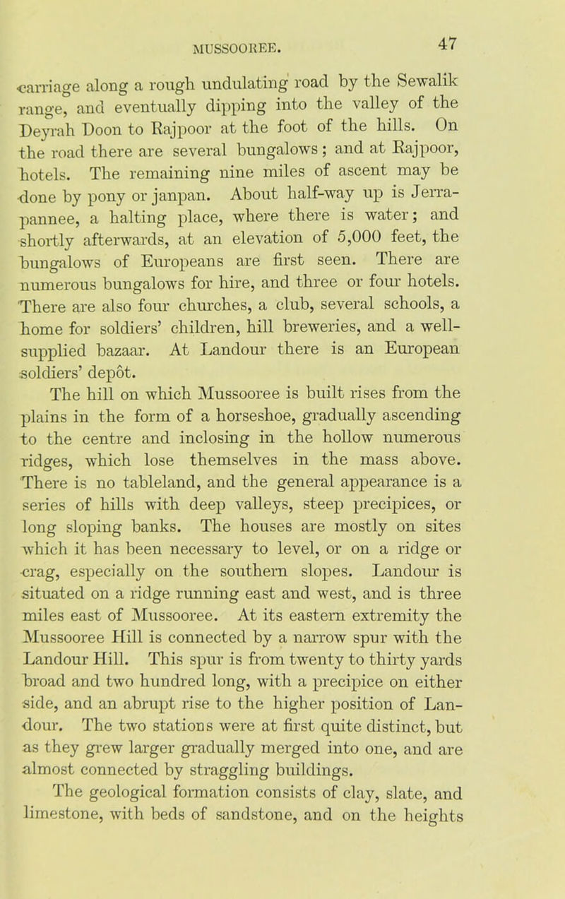 -carriage along a rough undulating road by the Sewalik range, and eventually dipping into the valley of the Deyrah Doon to Raj poor at the foot of the hills. On the road there are several bungalows ; and at Rajpoor, hotels. The remaining nine miles of ascent may be •done by pony or janpan. About half-way up is Jerra- pannee, a halting place, where there is water; and shortly afterwards, at an elevation of 5,000 feet, the bungalows of Europeans are first seen. There are numerous bungalows for hire, and three or four hotels. 'There are also four churches, a club, several schools, a home for soldiers’ children, hill breweries, and a well- supplied bazaar. At Landour there is an European soldiers’ depot. The hill on which Mussooree is built rises from the plains in the form of a horseshoe, gradually ascending to the centre and inclosing in the hollow numerous ridges, which lose themselves in the mass above. There is no tableland, and the general appearance is a series of hills with deep valleys, steep precipices, or long sloping banks. The houses are mostly on sites which it has been necessary to level, or on a ridge or •crag, especially on the southern slopes. Landour is situated on a ridge running east and west, and is three miles east of Mussooree. At its eastern extremity the Mussooree Hill is connected by a narrow spur with the Landour Hill. This spur is from twenty to thirty yards broad and two hundred long, with a precipice on either side, and an abrupt rise to the higher position of Lan- dour. The two stations were at first quite distinct, but as they grew larger gradually merged into one, and are almost connected by straggling buildings. The geological formation consists of clay, slate, and limestone, with beds of sandstone, and on the heights