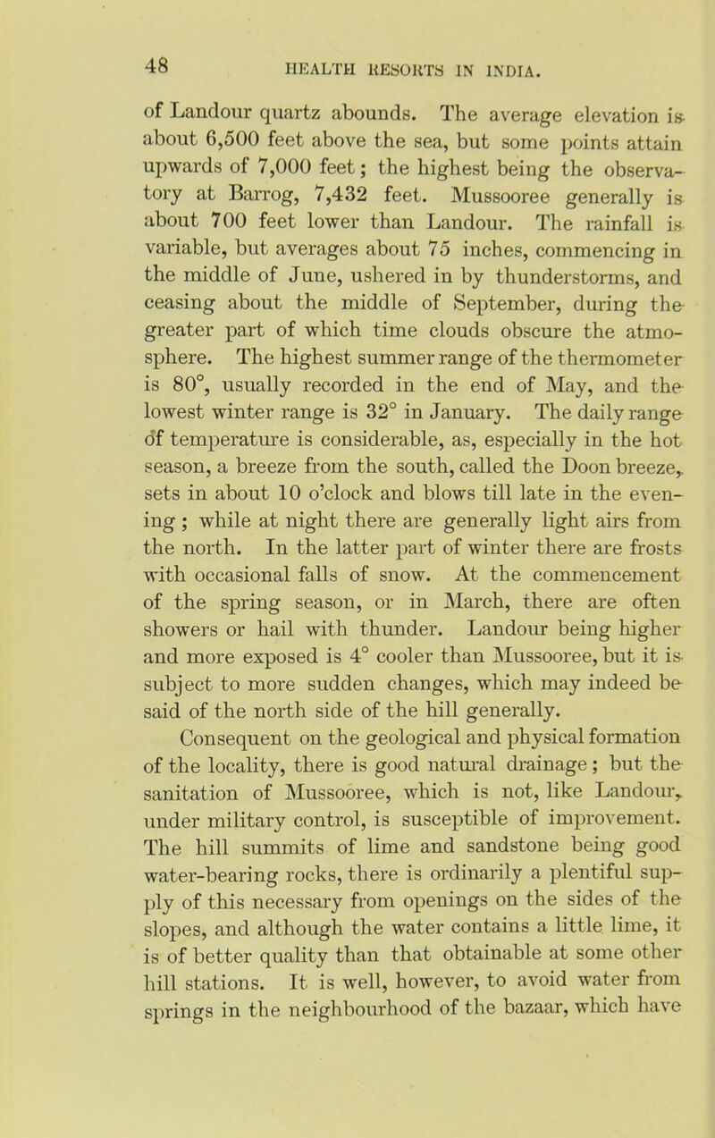 of Landour quartz abounds. The average elevation is- about 6,500 feet above the sea, but some points attain upwards of 7,000 feet; the highest being the observa- tory at Barrog, 7,432 feet. Mussooree generally is about 700 feet lower than Landour. The rainfall is variable, but averages about 75 inches, commencing in the middle of June, ushered in by thunderstorms, and ceasing about the middle of September, during the greater part of which time clouds obscure the atmo- sphere. The highest summer range of the thermometer is 80°, usually recorded in the end of May, and the lowest winter range is 32° in January. The daily range of temperature is considerable, as, especially in the hot season, a breeze from the south, called the Loon breeze,, sets in about 10 o’clock and blows till late in the even- ing ; while at night there are generally light airs from the north. In the latter part of winter there are frosts with occasional falls of snow. At the commencement of the spring season, or in March, there are often showers or hail with thunder. Landour being higher and more exposed is 4° cooler than Mussooree, but it is- subject to more sudden changes, which may indeed be said of the north side of the hill generally. Consequent on the geological and physical formation of the locality, there is good natural drainage; but the sanitation of Mussooree, which is not, like Landour,. under military control, is susceptible of improvement. The hill summits of lime and sandstone being good water-bearing rocks, there is ordinarily a plentiful sup- ply of this necessary from openings on the sides of the slopes, and although the water contains a little lime, it is of better quality than that obtainable at some other hill stations. It is well, however, to avoid water from springs in the neighbourhood of the bazaar, which have