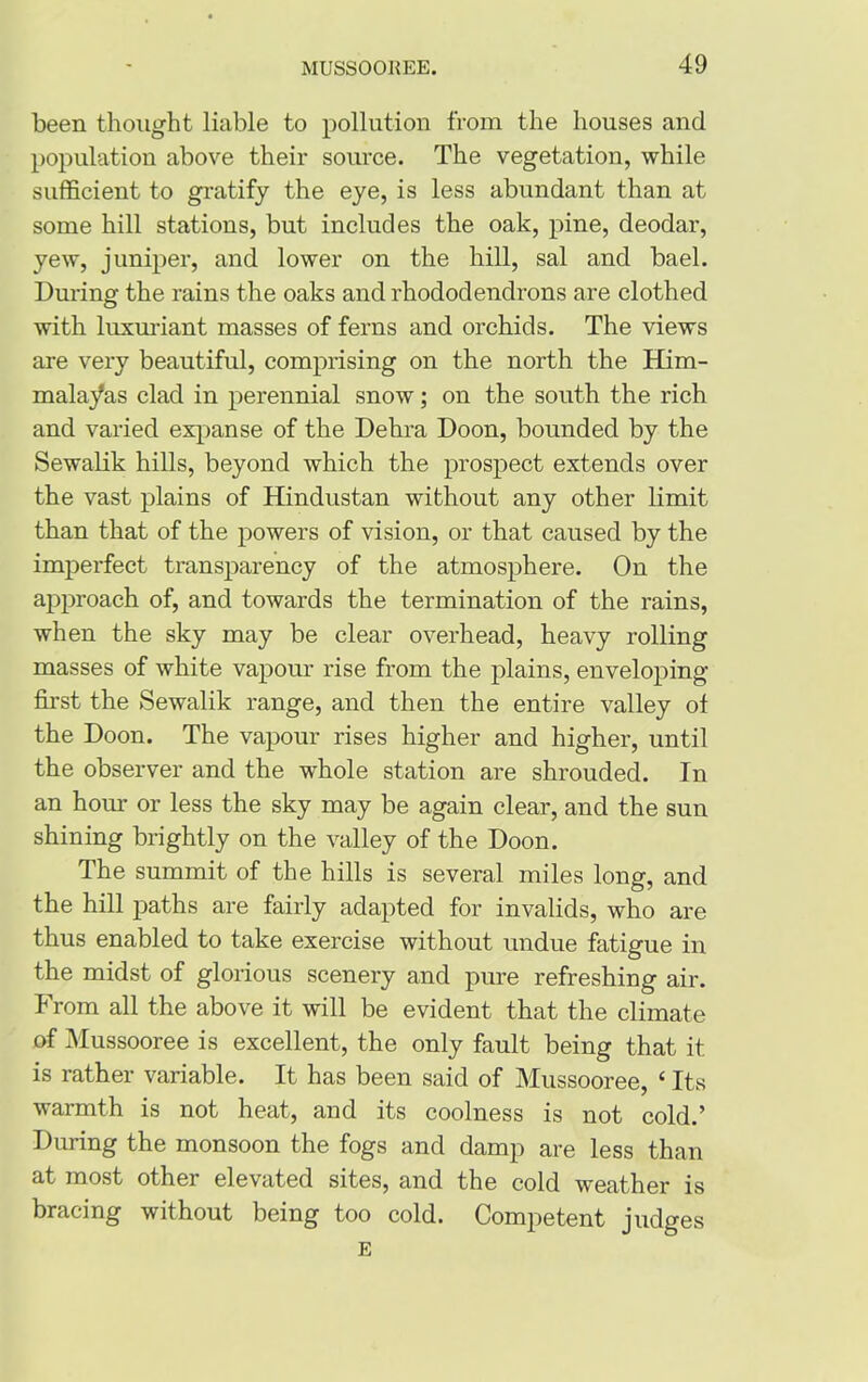 been thought liable to pollution from the houses and population above their source. The vegetation, while sufficient to gratify the eye, is less abundant than at some hill stations, but includes the oak, pine, deodar, yew, juniper, and lower on the hill, sal and bael. During the rains the oaks and rhododendrons are clothed with luxuriant masses of ferns and orchids. The views are very beautiful, comprising on the north the Him- malayas clad in perennial snow; on the south the rich and varied expanse of the Dehra Doon, bounded by the Sewalik hills, beyond which the prospect extends over the vast plains of Hindustan without any other limit than that of the powers of vision, or that caused by the imperfect transparency of the atmosphere. On the approach of, and towards the termination of the rains, when the sky may be clear overhead, heavy rolling masses of white vapour rise from the plains, enveloping first the Sewalik range, and then the entire valley of the Doon. The vapour rises higher and higher, until the observer and the whole station are shrouded. In an hour or less the sky may be again clear, and the sun shining brightly on the valley of the Doon. The summit of the hills is several miles long, and the hill paths are fairly adapted for invalids, who are thus enabled to take exercise without undue fatigue in the midst of glorious scenery and pure refreshing air. From all the above it will be evident that the climate of Mussooree is excellent, the only fault being that it is rather variable. It has been said of Mussooree, ‘ Its warmth is not heat, and its coolness is not cold.’ During the monsoon the fogs and damp are less than at most other elevated sites, and the cold weather is bracing without being too cold. Competent judges E