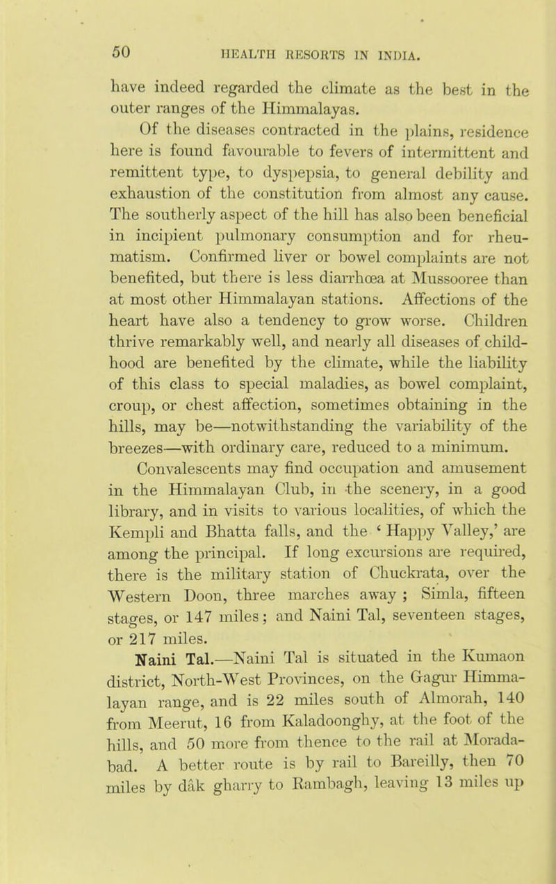 have indeed regarded the climate as the best in the outer ranges of the Himmalayas. Of the diseases contracted in the plains, residence here is found favourable to fevers of intermittent and remittent type, to dyspepsia, to general debility and exhaustion of the constitution from almost any cause. The southerly aspect of the hill has also been beneficial in incipient pulmonary consumption and for rheu- matism. Confirmed liver or bowel complaints are not benefited, but there is less diarrhoea at Mussooree than at most other Himmalayan stations. Affections of the heart have also a tendency to grow worse. Children thrive remarkably well, and nearly all diseases of child- hood are benefited by the climate, while the liability of this class to special maladies, as bowel complaint, croup, or chest affection, sometimes obtaining in the hills, may be—notwithstanding the variability of the breezes—with ordinary care, reduced to a minimum. Convalescents may find occupation and amusement in the Himmalayan Club, in -the scenery, in a good library, and in visits to various localities, of which the Kernpli and Bhatta falls, and the 4 Happy Valley,’ are among the principal. If long excursions are required, there is the military station of Chuckrata, over the Western Doon, three marches away ; Simla, fifteen stages, or 147 miles; and Naini Tal, seventeen stages, or 217 miles. Naini Tal.—Naini Tal is situated in the Ivumaon district, North-West Provinces, on the Gagur Himma- layan range, and is 22 miles south of Almorah, 140 from Meerut, 16 from Kaladoonghy, at the foot of the hills, and 50 more from thence to the rail at Morada- bad. A better route is by rail to Bareilly, then 70 miles by dak gharry to Rambagh, leaving 13 miles up