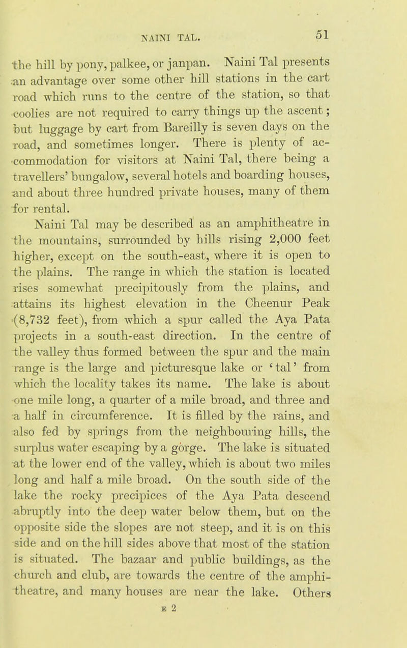 the hill by pony, palkee, or janpan. Naini Tal presents an advantage over some other hill stations in the cart road which runs to the centre of the station, so that coolies are not required to carry things up the ascent; but luggage by cart from Bareilly is seven days on the road, and sometimes longer. There is plenty of ac- •commodation for visitors at Naini Tal, there being a travellers’ bungalow, several hotels and boarding houses, and about three hundred private houses, many of them for rental. Naini Tal may be described as an amphitheatre in “the mountains, surrounded by hills rising 2,000 feet higher, except on the south-east, where it is open to the plains. The range in which the station is located rises somewhat precipitously from the plains, and attains its highest elevation in the Cheenur Peak (8,732 feet), from which a spur called the Aya Pata projects in a south-east direction. In the centre of the valley thus formed between the spur and the main range is the large and picturesque lake or ‘ tal ’ from which the locality takes its name. The lake is about one mile long, a quarter of a mile broad, and three and a half in circumference. It is filled by the rains, and also fed by springs from the neighbouring hills, the surplus water escaping by a gorge. The lake is situated at the lower end of the valley, Avhich is about two miles long and half a mile broad. On the south side of the lake the rocky precipices of the Aya Pata descend abruptly into the deep water below them, but on the opposite side the slopes are not steep, and it is on this side and on the hill sides above that most of the station is situated. The bazaar and public buildings, as the ■church and club, are towards the centre of the amphi- theatre, and many houses are near the lake. Others E 2