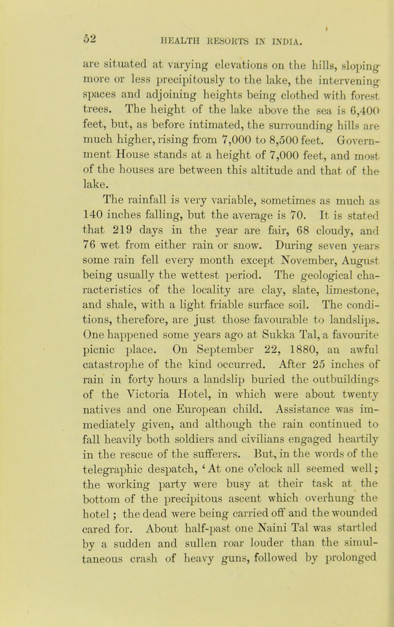 are situated at varying elevations on the hills, sloping more or less precipitously to the lake, the intervening spaces and adjoining heights being clothed with forest trees. The height of the lake above the sea is G,400 feet, but, as before intimated, the surrounding hills are much higher, rising from 7,000 to 8,500 feet. Govern- ment House stands at a height of 7,000 feet, and most of the houses are between this altitude and that of the lake. The rainfall is very variable, sometimes as much as 140 inches falling, but the average is 70. It is stated that 219 days in the year are fair, 68 cloudy, and 76 wet from either rain or snow. During seven years some rain fell every month except November, August being usually the wettest period. The geological cha- racteristics of the locality are clay, slate, limestone, and shale, with a light friable surface soil. The condi- tions, therefore, are just those favourable to landslips* One happened some years ago at Sukka Tal, a favourite picnic place. On September 22, 1880, an awful catastrophe of the kind occurred. After 25 inches of rain in forty hours a landslip buried the outbuildings of the Victoria Hotel, in which were about twenty natives and one European child. Assistance was im- mediately given, and although the rain continued to fall heavily both soldiers and civilians engaged heartily in the rescue of the sufferers. But, in the words of the telegraphic despatch, ‘ At one o’clock all seemed well; the working party were busy at their task at the bottom of the precipitous ascent which overhung the hotel; the dead were being carried off and the wounded cared for. About half-past one Naini Tal was startled by a sudden and sullen roar louder than the simul- taneous crash of heavy guns, followed by prolonged