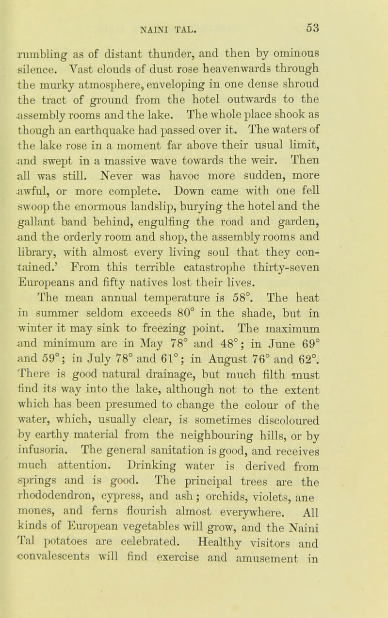 rumbling as of distant thunder, and then by ominous silence. Vast clouds of dust rose heavenwards through the murky atmosphere, enveloping in one dense shroud the tract of ground from the hotel outwards to the assembly rooms and the lake. The whole place shook as though an earthquake had passed over it. The waters of the lake rose in a moment far above their usual limit, .and swept in a massive wave towards the weir. Then all was still. Never was havoc more sudden, more awful, or more complete. Down came with one fell swoop the enormous landslip, burying the hotel and the gallant band behind, engulfing the road and garden, and the orderly room and shop, the assembly rooms and library, with almost every living soul that they con- tained.’ From this terrible catastrophe thirty-seven Europeans and fifty natives lost their lives. The mean annual temperature is 58°. The heat in summer seldom exceeds 80° in the shade, but in winter it may sink to freezing point. The maximum •and minimum are in May 78° and 48°; in June 69° and 59°; in July 78° and 61°; in August 76° and 62°. There is good natural drainage, but much filth must find its way into the lake, although not to the extent which has been presumed to change the colour of the water, which, usually clear, is sometimes discoloured by earthy material from the neighbouring hills, or by infusoria. The general sanitation is good, and receives much attention. Drinking water is derived from springs and is good. The principal trees are the rhododendron, cypress, and ash; orchids, violets, ane mones, and ferns flourish almost everywdiere. All kinds of European vegetables will grow, and the Naini Tal potatoes are celebrated. Healthy visitors and ■convalescents will find exercise and amusement in