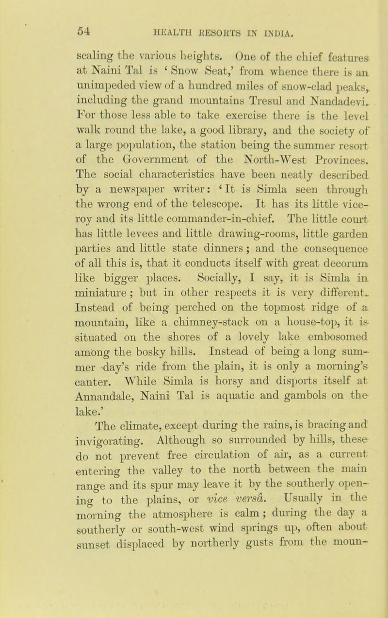 scaling the various heights. One of the chief features at Naini Tal is 4 Snow Seat,’ from whence there is an unimpeded view of a hundred miles of snow-clad, peaks,, including the grand mountains Tresul and Nandadevi.. For those less able to take exercise there is the level walk round the lake, a good library, and the society of a large population, the station being the summer resort of the Government of the North-West Provinces. The social characteristics have been neatly described by a newspaper writer: 4 It is Simla seen through the wrong end of the telescope. It has its little vice- roy and its little commander-in-chief. The little court has little levees and little drawing-rooms, little garden parties and little state dinners ; and the consequence of all this is, that it conducts itself with great decorum like bigger places. Socially, I say, it is Simla in miniature ; but in other respects it is very different. Instead of being perched on the topmost ridge of a mountain, like a chimney-stack on a house-top, it is- situated on the shores of a lovely lake embosomed among the bosky hills. Instead of being a long sum- mer day’s ride from the plain, it is only a morning’s canter. While Simla is horsy and disports itself at Annandale, Naini Tal is aquatic and gambols on the- lake.’ The climate, except during the rains, is bracing and invigorating. Although so surrounded by hills, these- do not prevent free circulation of air, as a current entering the valley to the north between the main range and its spur may leave it by the southerly open- ing to the plains, or vice versa. Usually in the morning the atmosphere is calm ; during the day a southerly or south-west wind springs up, often about sunset displaced by northerly gusts from the rnoun-