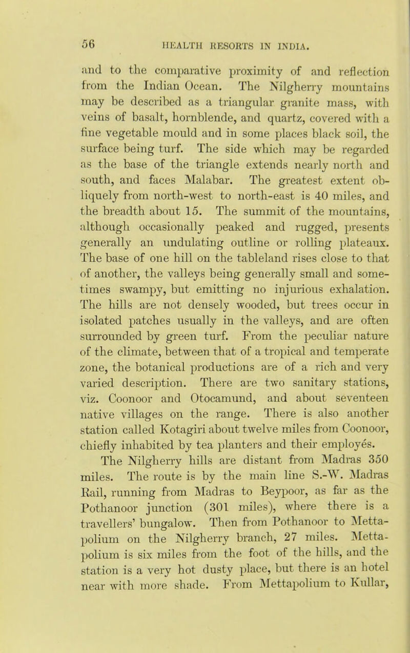 and to the comparative proximity of and reflection from the Indian Ocean. The Nilgherry mountains may be described as a triangular granite mass, with veins of basalt, hornblende, and quartz, covered with a tine vegetable mould and in some places black soil, the surface being turf. The side which may be regarded as the base of the triangle extends nearly north and south, and faces Malabar. The greatest extent ob- liquely from north-west to north-east is 40 miles, and the breadth about 15. The summit of the mountains, although occasionally peaked and rugged, presents generally an undulating outline or rolling plateaux. The base of one hill on the tableland rises close to that of another, the valleys being generally small and some- times swampy, but emitting no injurious exhalation. The hills are not densely wooded, but trees occur in isolated patches usually in the valleys, and are often surrounded by green turf. From the peculiar nature of the climate, between that of a tropical and temperate zone, the botanical productions are of a rich and very varied description. There are two sanitary stations, viz. Coonoor and Otocamund, and about seventeen native villages on the range. There is also another station called Kotagiri about twelve miles from Coonoor, chiefly inhabited by tea planters and then employes. The Nilgherry hills are distant from Madras 350 miles. The route is by the main line S.-VV. Madras Rail, running from Madras to Beypoor, as far as the Pothanoor junction (301 miles), where there is a travellers’ bungalow. Then from Pothanoor to Metta- polium on the Nilgherry branch, 27 miles. Metta- polium is six miles from the foot of the hills, and the station is a very hot dusty place, but there is an hotel near with more shade. From Mettapolium to Kullar,