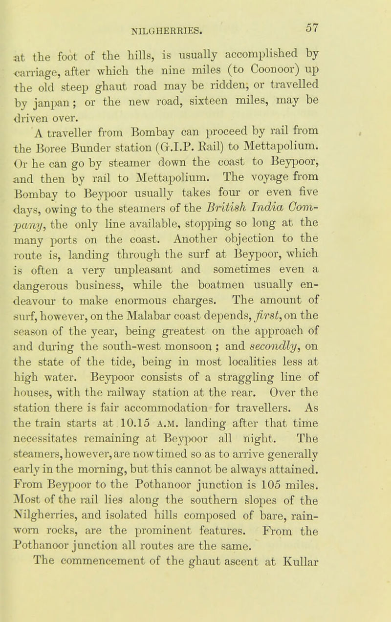 at the foot of the hills, is usually accomplished by carriage, after which the nine miles (to Coonoor) up the old steep ghaut road may be ridden, or travelled by janpan; or the new road, sixteen miles, may be driven over. A traveller from Bombay can proceed by rail from the Boree Bunder station (G.I.P. Rail) to Mettapolium. Or he can go by steamer down the coast to Beypoor, and then by rail to Mettapolium. The voyage from Bombay to Beypoor usually takes four or even five days, owing to the steamers of the British India Com- pany, the only line available, stopping so long at the many ports on the coast. Another objection to the route is, landing through the surf at Beypoor, which is often a very unpleasant and sometimes even a dangerous business, while the boatmen usually en- deavour to make enormous charges. The amount of surf, however, on the Malabar coast depends, first, on the season of the year, being greatest on the approach of and during the south-west monsoon ; and secondly, on the state of the tide, being in most localities less at high water. Beypoor consists of a straggling line of houses, with the railway station at the rear. Over the station there is fair accommodation for travellers. As the train starts at 10.15 a.m. landing after that time necessitates remaining at Beypoor all night. The steamers, however, are now timed so as to arrive generally early in the morning, but this cannot be always attained. From Beypoor to the Pothanoor junction is 105 miles. Most of the rail lies along the southern slopes of the Nilgherries, and isolated hills composed of bare, rain- wom rocks, are the prominent features. From the Pothanoor junction all routes are the same. The commencement of the ghaut ascent at Kullar