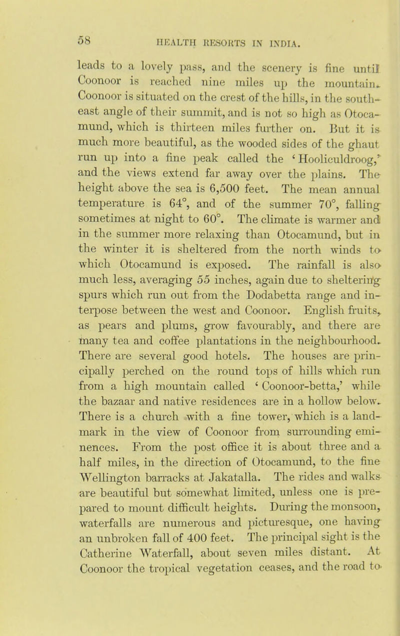 leads to a lovely pass, and the scenery is fine until Coonoor is reached nine miles up the mountain- Coonoor is situated on the crest of the hills, in the south- east angle of their summit, and is not so high as Otoca- mund, which is thirteen miles further on. But it is much more beautiful, as the wooded sides of the ghaut run up into a fine peak called the ‘ Hooliculdroog,' and the views extend far away over the plains. The- height above the sea is 6,500 feet. The mean annual temperature is 64°, and of the summer 70°, falling sometimes at night to 60°. The climate is warmer andi in the summer more relaxing than Otocamund, but in the winter it is sheltered from the north winds to- which Otocamund is exposed. The rainfall is also- much less, averaging 55 inches, again due to sheltering spurs which run out from the Dodabetta range and in- terpose between the west and Coonoor. English fruits* as pears and plums, grow favourably, and there are many tea and coffee plantations in the neighbourhood- There are several good hotels. The houses are prin- cipally perched on the round tops of hills which run from a high mountain called ‘ Coonoor-betta,’ while the bazaar and native residences are in a hollow below- There is a church with a fine tower, which is a land- mark in the view of Coonoor from surrounding emi- nences. From the post office it is about three and a half miles, in the direction of Otocamund, to the fine Wellington barracks at Jakatalla. The rides and walks are beautiful but somewhat limited, unless one is pre- pared to mount difficult heights. During the monsoon, waterfalls are numerous and picturesque, one having an unbroken fall of 400 feet. The principal sight is the Catherine Waterfall, about seven miles distant. At Coonoor the tropical vegetation ceases, and the road to-