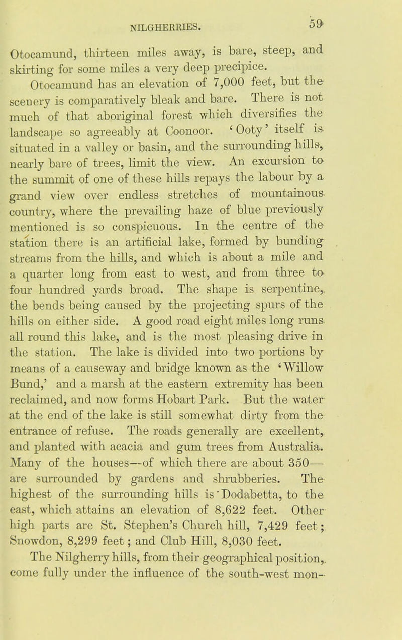 59> Otocamund, thirteen miles away, is bare, steep, and skirting for some miles a very deep precipice. Otocamund has an elevation of 7,000 feet, but the scenery is comparatively bleak and bare. There is not much of that aboriginal forest which diversifies the landscape so agreeably at Coonoor. 4 Ooty ’ itself is. situated in a valley or basin, and the surrounding hills, nearly bare of trees, limit the view. An excursion to the summit of one of these hills repays the labour by a grand view over endless stretches of mountainous, country, where the prevailing haze of blue previously mentioned is so conspicuous. In the centre of the station there is an artificial lake, formed by bunding- streams from the hills, and which is about a mile and a quarter long from east to west, and from three to- four hundred yards broad. The shape is serpentine,, the bends being caused by the projecting spurs of the hills on either side. A good road eight miles long runs, all round this lake, and is the most pleasing drive in the station. The lake is divided into two portions by means of a causeway and bridge known as the ‘Willow Bund,’ and a marsh at the eastern extremity has been reclaimed, and now forms Hobart Park. But the water at the end of the lake is still somewhat dirty from the entrance of refuse. The roads generally are excellent, and planted with acacia and gum trees from Australia. Many of the houses—of which there are about 350— are surrounded by gardens and shrubberies. The highest of the surrounding hills is ’Dodabetta, to the east, which attains an elevation of 8,622 feet. Other high parts are St. Stephen’s Church hill, 7,429 feet; Snowdon, 8,299 feet; and Club Hill, 8,030 feet. The Nilgherry hills, from their geographical position,, come fully under the influence of the south-west mon-