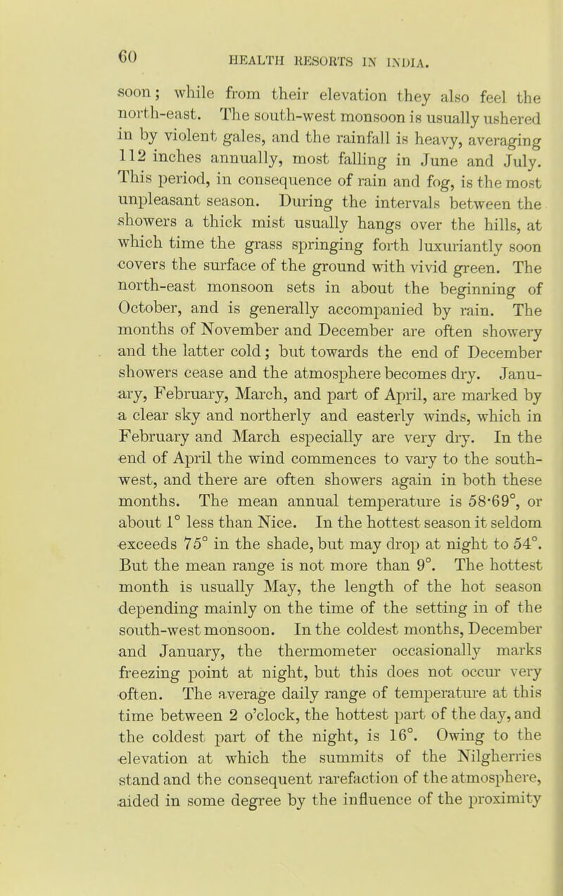 GO soon; while from their elevation they also feel the noi th-east. 1 lie south-west monsoon is usually ushered in by violent gales, and the rainfall is heavy, averaging 112 inches annually, most falling in June and July. This period, in consequence of rain and fog, is the most unpleasant season. During the intervals between the showers a thick mist usually hangs over the hills, at which time the grass springing forth luxuriantly soon covers the surface of the ground with vivid green. The north-east monsoon sets in about the beginning of October, and is generally accompanied by rain. The months of November and December are often showery and the latter cold; but towards the end of December showers cease and the atmosphere becomes dry. Janu- ary, February, March, and part of April, are marked by a clear sky and northerly and easterly winds, which in February and March especially are vei'y dry. In the end of April the wind commences to vary to the south- west, and there are often showers again in both these months. The mean annual temperature is 58-69°, or about 1° less than Nice. In the hottest season it seldom exceeds 75° in the shade, but may drop at night to 54°. But the mean range is not more than 9°. The hottest month is usually May, the length of the hot season depending mainly on the time of the setting in of the south-west monsoon. In the coldest months, December and January, the thermometer occasionally marks freezing point at night, but this does not occur very often. The a.verage daily range of temperature at this time between 2 o’clock, the hottest part of the day, and the coldest part of the night, is 16°. Owing to the elevation at which the summits of the Nilgherries stand and the consequent rarefaction of the atmosphere, .aided in some degree by the influence of the proximity